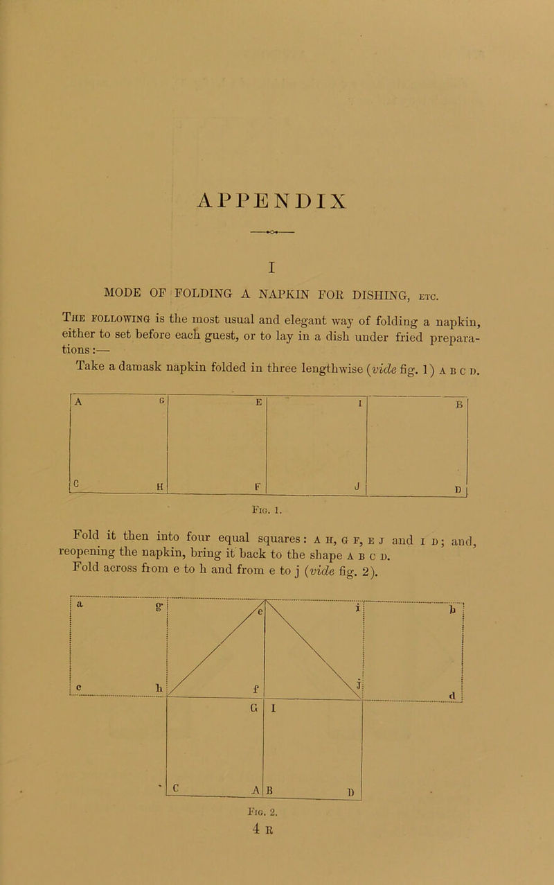 APPENDIX i MODE OF FOLDING A NAPKIN FOR DISHING, etc. The following is the most usual and élégant way of folding a napkin, eitker to set before eacli guest, or to lay in a disli under fried prépara- tions :— Take a daraask napkin folded in three lengtkwise (vide fig.l) abc d. A G E I B G H F J D Fig. 1. Fold it then into four equal squares : A ir, g f, e j and i n ; and, reopening the napkin, bring it back to the shape abcd. Fold across fiom e to h and from e to j (vide fi g. 2).