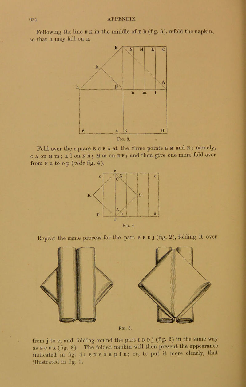 Following the line F k in the middle of e b (fig. 3), refold the napkin, so that h may fall on e. Fold over the square E c F A at the tkree points l m and N ; namely, c A on m m ; L 1 on N n ; m m on E F ; and tlien give one more fold over from N n to o p (vicie fig. 4). e Fig. 4. Iîepeat the same process for the part e b d j (fig. 2), folding it over from j to e, and folding round the part i d d j (fig. 2) in the same way as e c F a (fig. 3). The folded napkin will tlien présent the appearance indicated in fig. 4 ; s N e o K p f n ; or, to put it more clearly, that