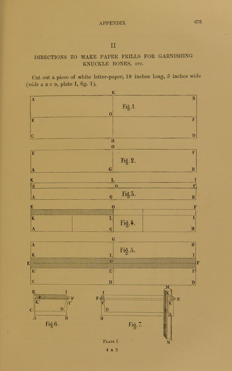II DIRECTIONS TO MAKE PAPER FRILLS FOR GARNISHING KNUCKLE BON ES, etc. Cat out a piece of white letter-paper, 18 inches long, 5 inches wide (vide a b c d, plate I, fig. 1 ). G G 4 r 2