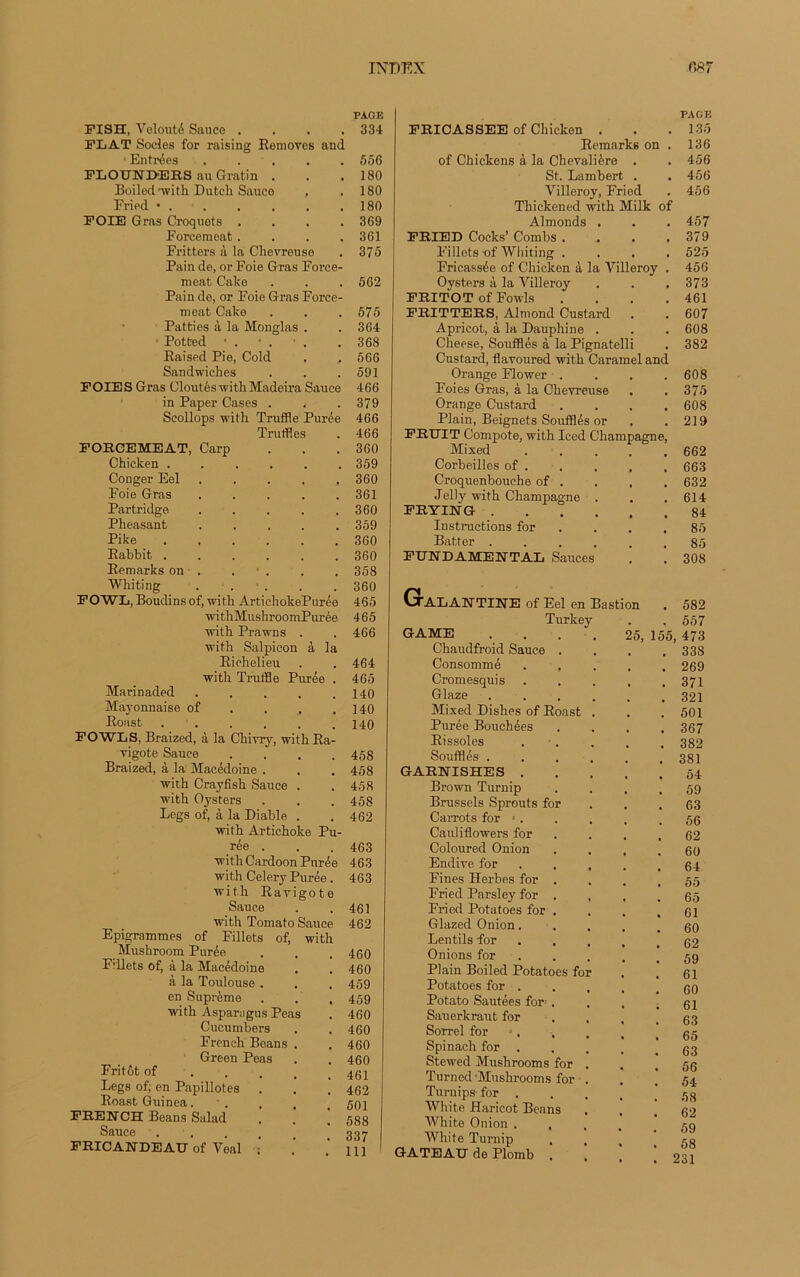 PAGE FISH, Volonté Sauce .... 334 FLAT Socles for raising Removes and ■ Entrées ..... 556 FLOUNI>ERS au Gratin . . .180 Boiled'with Dutcli Sauce , .180 Fried * . . . . . .180 FOIE Gras Croquets . . . .369 Forcemeat.... 361 Fritters à la Chevreuse . 375 Pain de, or Foie Gras Force- ment Cake . . . 562 Pain de, or Foie Gras Force- meat Cake Patties à la Monglas . : Potfced Raised Pie, Cold Sandwiches FOIES Gras Cloutés withMadeira Sauce in Paper Cases . Scollops with Truffle Purée Truffles FORCEMEAT, Carp Chicken ...... Conger Eel ..... Foie Gras ..... Partridge ..... Pheasant Pike ...... Rabbit ...... Remarks on . Whiting . • . FOWL, Boudins of, with ArtichokePurée withMushroomPurée with Prawns . with Salpicon à la Richelieu with Truffle Purée . Marinaded ..... Mayonnaise of Roast . . FOWLS, Braized, à la Chivry, with Ra- vigote Sauce .... Braized, à la Macédoine . with Crayfish Sauce . with Oysters Legs of, à la Diable . with Artichoke Pu- rée . with Cardoon Purée with Celery Purée. wit.h Ravigote Sauce with Tomato Sauce Epigrammes of Fillets of, with Mushroom Purée Fvllets of, à la Macédoine à la Toulouse . en Suprême with Asparagus Peas Cucumbers French Beans . Green Peas Fritôt of Legs of; en Papillotes Roast Guinea. FRENCH Beans Salad Sauce .... FRICANDEAU of Veal ; 575 364 368 566 591 466 379 466 466 360 359 360 361 360 359 360 360 358 360 465 465 466 464 465 140 140 140 458 458 458 458 462 463 463 463 461 462 460 460 459 459 460 460 460 460 461 462 501 588 337 111 PAGE FRICASSEE of Chicken . . . 135 Remarks on . 136 of Chickens à la Chevalière . . 456 St. Lambert . . 456 Villeroy, Fried . 456 Thickened with Milk of Almonds . . . 457 FRIED Cocks’ Combs . . . .379 Fillets of Whiting .... 525 Fricassée of Chicken à la Villeroy . 456 Oysters à la Villeroy . . . 373 FRITOT of Fowls . . . .461 FRITTERS, Almond Custard . . 607 Apricot, à la Dauphine . . . 608 Cheese, Soufflés à laPignatelli . 382 Custard, flavoured with Caramel and Orange Flower . 608 Foies Gras, à la Chevreuse 375 Orange Custard , 608 Plain, Beignets Soufflés or 219 FRUIT Compote, with Iced Champagne, Mixed 662 Corbeilles of . 663 Croquenbouehe of . 632 Jelly with Champagne . 614 FRYING .... 84 Instructions for 85 Batter .... 85 FUNDAMENTAL Sauces • 308 GrALANTINE of Eel en Bastion 582 Turkey . , 557 GAME .... 25, 155 , 473 Chaudfroid Sauce . 338 Consommé 269 Cromesquis 371 Glaze .... 321 Mixed Dishes of Roast . 501 Purée Bouchées 367 Rissoles 382 Soufflés .... 381 GARNISHES . 54 Brown Turnip 59 Brussels Sprouts for 63 Carrots for ■. 56 Cauliflowers for 62 Coloured Onion 60 Endive for 64 Fines Herbes for . 55 Fried Parsley for . , 65 Fried Potatoes for . 61 Glazed Onion. 60 Lentils for 62 Onions for 59 Plain Boiled Potatoes for 61 Potatoes for . 60 Potato Sautées for-. 61 Sauerkraut for 63 Sorrel for •. , 65 Spinach for 63 Stewed Mushroom s for . 56 Turned'Mushrooms for . 54 Turuips for . 58 White Haricot Beans 62 White Onion . . 59 White Turnip 58 GATEAU de Plomb . • , 231