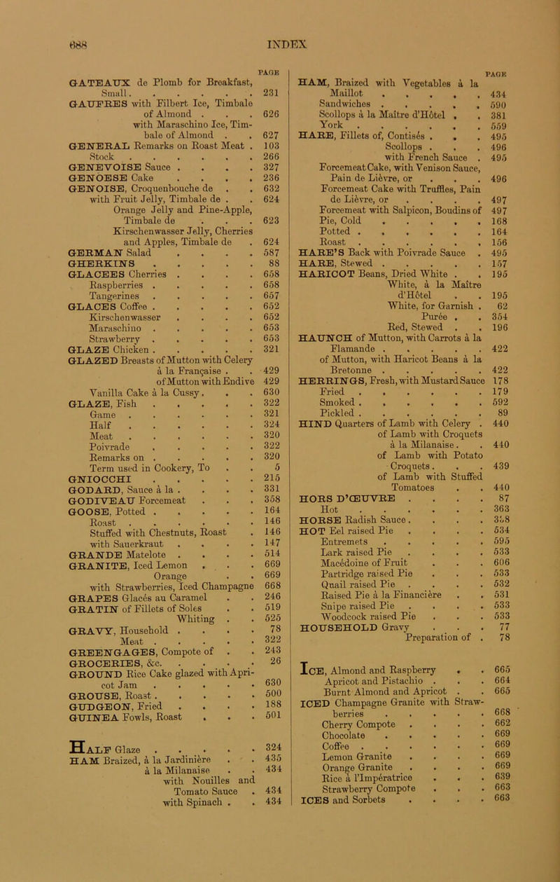 GATEAUX de Plomb for Breakfast, Simili...... GAUFRES with Filbert Iee, Timbale of Almond . with Maraschino Ice, Tim- bale of Almond . GENERAL Remarks on Roast Méat . Stock GENEVOISE Sauce .... GENOESE Cake .... GENOISE, Croquenbouche de with Fruit Jelly, Timbale de . Orange Jelly and Pine-Apple, Timbale de ... Kirschenwasser Jelly, Cherries and Apples, Timbale de GERMAN Salad .... GHERKINS GLACEES Cherries .... Raspberries Tangerines ..... GLACES Coffee Kirschenwasser .... Maraschino Strawberry GLAZE Chicken GLAZED Breasts of Mutton with Celery à la Française . of Mutton with Endive Vanilla Cake à la Cussy. GLAZE, Fish Game ...... Half Méat Poivrade ..... Remarks on . Term used in Cookery, To GNIOCCHI GODARD, Sauce à la . GODIVEAU Forcemeat GOOSE, Potted Roast Stuffed with Chestnuts, Roast with Sauerkraut .... GRANDE Matelote .... GRANITE, Iced Lemon Orange with Strawberries, Iced Champagne GRAPES Glacés au Caramel GRATIN of Fillets of Soles Whiting . GRAVT, Household .... Méat GREENGAGES, Compote of . GROCERIES, &c. . . • GROUND Rice Cake glazed with Apri- cot Jam ..... GROUSE, Roast. . . . * GUDGEON, Fried . GUINEA Fowls, Roast . Half Glaze HAM Braized, à la Jardinière à la Milanaise with Nouilles and Tomato Sauce with Spinach . PAGE HAM, Braized with Vegetables à la Maillot ..... 434 Sandwiches ..... 590 Scollops à la Maître d’Hôtel , .381 York 559 HARE, Fillets of, Contisés . . . 495 Scollops . . . 496 with French Sauce . 495 ForcemeatCake, with Venison Sauce, Pain de Lièvre, or 496 Forcemeat Cake with Truffles, Pain de Lièvre, or . . .497 Forcemeat with Salpicon, Boudins of 497 Pie, Cold ..... 168 Potted ...... 164 Roast ,156 HARE’S Back with Poivrade Sauce . 495 HARE, Stewed 157 HARICOT Beans, Dried White . .195 White, à la Maître d’Hôtel . .195 White, for Gamish . 62 Purée , , 354 Red, Stewed . . 196 HAUN CH of Mutton, with Carrots à la Flamande ..... 422 of Mutton, with Haricot Beans à la Bretonne ..... 422 HERRIN GS, Fresh, with Mustard Sauce 178 Fried 179 Smoked ...... 592 Piekled ...... 89 HIND Quarters of Lamb with Celery . 440 of Lamb with Croquets à la Milanaise . . 440 of Lamb with Potato Croquets. . . 439 of Lamb with Stuffed Tomatoes . . 440 HORS D’ŒUVRE .... 87 Hot 363 HORSE Radish Sauce .... 338 HOT Eel raised Pie . . . . 534 Entremets 595 Lark raised Pie .... 533 Macédoine of Fruit . . . 606 Partridge raised Pie . . . 533 Quail raised Pie .... 532 Raised Pie à la Financière . . 531 Snipe raised Pie .... 533 Woodcock raised Pie . . .533 HOUSEHOLD Gravy ... 77 Préparation of . 78 IcE, Almond and Raspberry . . 665 Apricot and Pistachio . . . 664 Burnt Almond and Apricot . . 665 ICED Champagne Granité with Straw- berries ..... 668 Cherry Compote .... 662 Chocolaté ..... 669 Coffee ...... 669 Lemon Granité .... 669 Orange Granité .... 669 Rice a l’Impératrice . . . 639 Strawberry Compote . . . 663 ICE S and Sorbets . . . .663 FAGE 231 626 627 103 266 327 236 632 624 623 624 587 88 658 658 657 652 652 653 653 321 429 429 630 322 321 324 320 322 320 5 215 331 358 164 146 146 147 514 669 669 668 246 519 525 78 322 243 26 630 500 188 501 324 435 434 434 434
