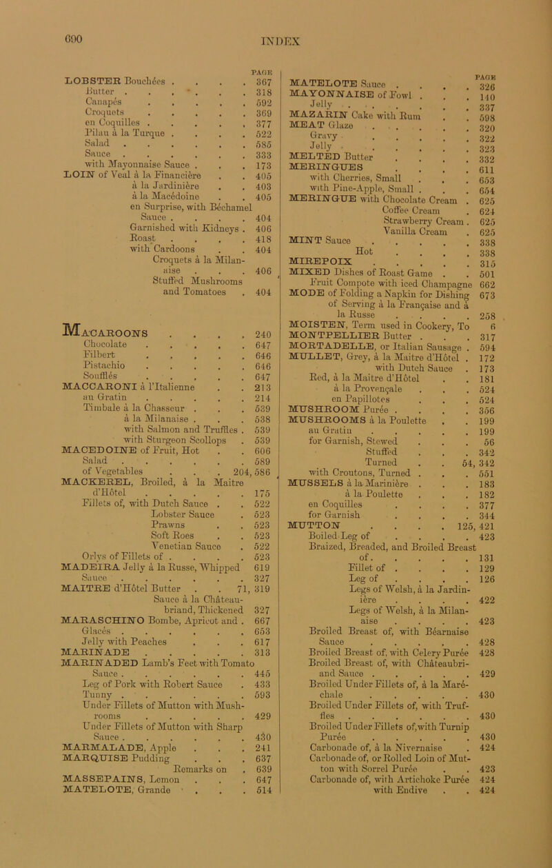 GOO PAO K LOBSTER Bouchées .... 367 Butter . . . • . . .318 Canapés 592 Croquets 369 en Coquilles ..... 377 Pilau à la Turque .... 522 Salud 585 Sauce 333 witk Mayonnaise Sauce . . .173 LOIN of Veal à la Financière . . 405 à la Jardinière . . 403 à la Macédoine . . 405 en Surprise, witk Béchamel Sauce .... 404 Garnisked witk Kidneys . 406 Boast . . . .418 witk Cardoons . . 404 Croquets à la Milan- aise . . . 406 Stuffed Mushrooms and Tomatoes . 404 M^ACAROONS . . . .240 Ckucolate 647 Filbert 646 Pistachio ..... 646 Soufflés ..... 647 MACCARONI à l’Italienne . .213 au Gratin 214 Timbale à la Chasseur . . . 539 à la Milanaise . . . 538 witk Saltnon and Truffles . 539 witk Sturgeon Seollops . 539 MACEDOINE of Fruit, Hot . . 606 Salad 589 Turned 54, 342 of Vegetables . . . 204, 586 witk Croûtons, Turned . 551 MACKEBEL, Broiled, à la Maitre MUSSELS à la Marinière . 183 d’Hôtel ..... 175 à la Poulette 182 Fillets of, witk Dutch Sauce . 522 en Coquilles 377 Lobster Sauce 523 for Garnish 344 Prawns 523 MUTTON . . . . 125, 421 Soft Boes 523 Boiled-Leg of . 423 Yenetian Sauce 522 Braized, Breaded, and Broiled Breast Orlys of Fillets of . 523 of. 131 MADEIRA Jelly à la Busse, Whipped 619 Fillet of . 129 Sauce ...... 327 Leg of . 126 MAITRE d’Hôtel Butter . . 71, 319 Legs of Welsh, à la Jardin- Sauce à la Château- MA TE LO TE Sauce . MAYONNAISE ofFowl Jelly . . MAZARIN Cake witk Hum MEAT Glaze Gravy Jelly . MELTED Butter MERINGUES with Ckerries, Small with Pine-Apple, Small . MERINGUE witk Chocolaté Cream Coffee Cream Strawberry Cream . Vanilla Cream MINT Sauce .... Hot MIREPOIX MIXED Diskes of Boast Game bruit Compote wnth iced Champagne MODE of Folding a Napkin for Dishing of Serving à la Française and à la Busse . MOISTEN, Term used in Cookery, To MONTPELLIER Butter . MORTADELLE, or Italien Sausage . MULLET, Grey, à la Maitre d’Hôtel . witk Dutck Sauce Bed, à la Maitre d’Hôtel à la Provençale en Papillotes MUSHROOM Purée .... MUSHROOMS à la Poulette . au Gratin ..... for Garnish, Stewed Stuffed PAO K 326 140 337 698 320 322 323 332 611 653 654 625 624 625 625 338 338 315 501 662 673 258 6 317 594 172 173 181 524 524 356 199 199 56 ière 422 briand, Thiekened 327 MARASCHINO Bombe, Aprieot and . 667 Glacés ...... 653 Jelly with Peaches . . .617 MARINADE 313 MARINADED Lamb’s FeetwithTomato Sauce ...... 445 Leg of Pork witk Bobert Sauce . 433 Tunny 593 Under Fillets of Mutton with Mush- rooms ..... 429 Under Fillets of Mutton with Sharp Sauce ...... 430 MARMALADE, Apple . . .241 MARQUISE Pudding . . .637 Bemarlts on . 639 MASSEPAINS, Lemon . . . 647 MATELOTE, Grande ■ . . . 514 Legs of Welsh, à la Milan- aise .... 423 Broiled Breast of, witk Béarnaise Sauce ..... 428 Broiled Breast of, witk Celery Purée 428 Broiled Breast of, witk Chateaubri- and Sauce ..... 429 Broiled Under Fillets of, à la Maré- chale ..... 430 Broiled Under Fillets of, witk Truf- fles ...... 430 Broiled Uuder Fillets ofwith Turnip Purée 430 Carbonade of, à la Nivernaise . 424 Carbonade of, or Bollcd Loin of Mut- ton witk Sorrel Purée . . 423 Carbonade of, with Artichoke Purée 424 witk Endive . .424