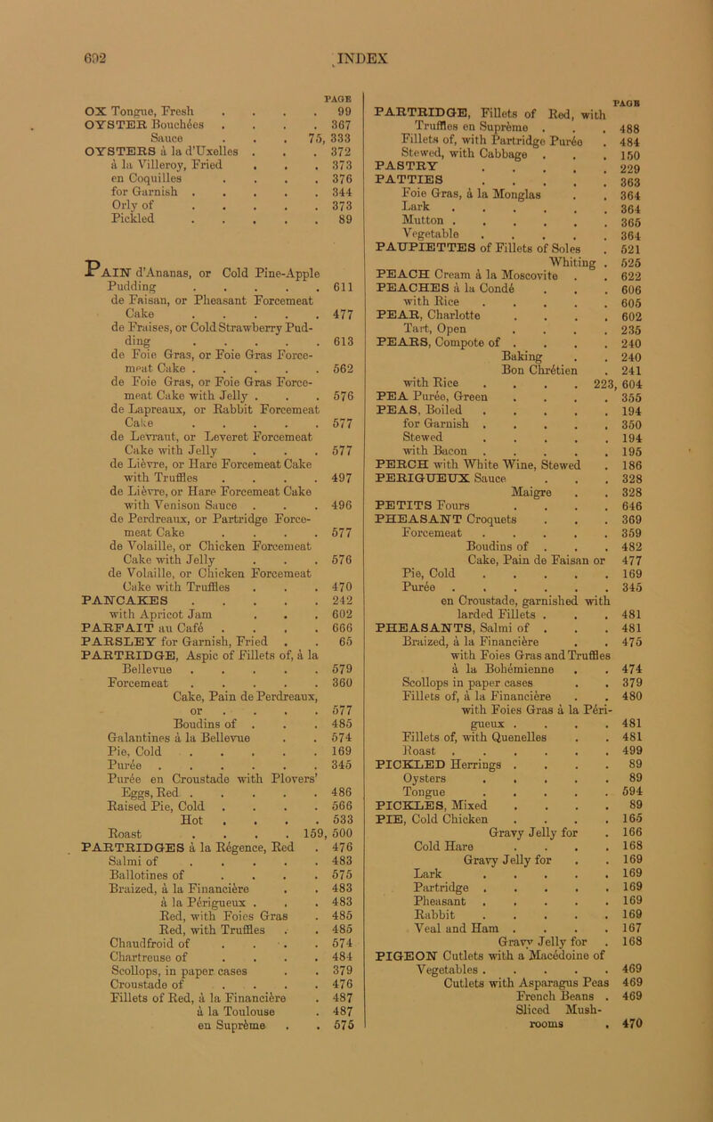 OX Tongue, Fresh PAGE . 99 OYSTER Bouchées . 367 Sauce . 75, 333 OYSTERS à la d’üxelles . . . 372 à la Villeroy, Fried . . 373 en Coquilles . 376 for Garnish . . 344 Orly of ... . 373 Pickled . . . . 89 AIN d’Ananas, or Cold Pine-Apple Pudding . . . . .611 de Faisan, or Plieasant Forcemeat Cake 477 de Fraises, or Cold Strawberry Pud- ding 613 de Foie Gras, or Foie Gras Force- ment Cake ..... 662 de Foie Gras, or Foie Gras Force- meat Cake with Jelly . . .576 de Lapreaux, or Rabbit Forcemeat Cake ..... 577 de Levraut, or Leyeret Forcemeat Cake with Jelly . . . 577 de Lièvre, or Hare Forcemeat Cake witk Truffles . . . .497 de Lièvre, or Hare Forcemeat Cake with Yenison Sauce . . . 496 de Perdreaux, or Partridge Force- meat Cake . . . .577 de Volaille, or Chicken Forcemeat Cake with Jelly . . .576 de Volaille, or Chicken Forcemeat Cake with Truffles . . .470 PAlfCAKES 242 with Apricot Jam . . . 602 PARFAIT au Café . . . .666 PAESLEY for Garnish, Fried . . 65 PARTRIDGE, Aspic of Fillets of, à la Bellevue ..... 579 Forcemeat ..... 360 Cake, Pain de Perdreaux, or ... 577 Boudins of . . . 485 Galantines à la Bellevue . .574: Pie, Cold ..... 169 Purée ...... 345 Purée en Croustade with Plovers’ Eggs, Red ..... 486 Raised Pie, Cold . . . .566 Hot . ■ • .533 Roast .... 159, 500 PARTRIDGES à la Régence, Red . 476 Salmi of ..... 483 Ballotines of . . . .575 Braized, à la Financière . . 483 à la Périgueux . . . 483 Red, with Foies Gras . 485 Red, with Truffles . . 485 Chaudfroid of . . . .574 Chartreuse of .... 484 Scollops, in paper cases . .379 Croustade of . . . .476 Fillets of Red, à la Financière . 487 à la Toulouse . 487 en Suprême . .575 PARTRIDGE, Fillets of Red, with Truffles en Suprême . Fillets of, with Partridge Purée Stewed, with Cabbage PASTRY PATTIES Foie Gras, à la Monglas Lark Mutton . Vegetable PADPÏETTES of Fillets of Soles Whiting . PEACH Cream à la Moscovite PEACHES à la Condé with Rice PEAR, Charlotte .... Tart, Open .... PEARS, Compote of . Baking Bon Chrétien with Rice .... 223 PEA Purée, Green PEAS, Boiled . for Garnish . Stewed with Bacon PERCH with White Wine, Stewed PERIGUEUX Sauce Maigre PETITS Fours .... PHEASANT Croquets Forcemeat ..... Boudins of . Cake, Pain de Faisan or Pie, Cold Purée en Croustade, garnished with larded Fillets . PHEASANTS, Salmi of . Braized, à la Financière with Foies Gras and Truffles à la Bohémienne Scollops in paper cases Fillets of, à la Financière with Foies Gras à la Péri- gueux .... Fillets of, with Quenelles Roast ...... PICKLED Herrings .... Oysters Tongue PICKLES, Mixed .... PIE, Cold Chicken .... Gravy Jelly for Cold Hare .... Gravy Jelly for Lark Partridge Plieasant Rabbit Veal and Ham .... Gravy Jelly for PIGEON Cutlets with a Macédoine of Vegetables Cutlets with Asparagus Peas French Beans . Sliced Musli- PAGB 488 484 150 229 363 364 364 365 364 521 525 622 606 605 602 235 240 240 241 604 355 194 350 194 195 186 328 328 646 369 359 482 477 169 345 481 481 475 474 379 480 481 481 499 89 89 594 89 165 166 168 169 169 169 169 169 167 168 469 469 469 470
