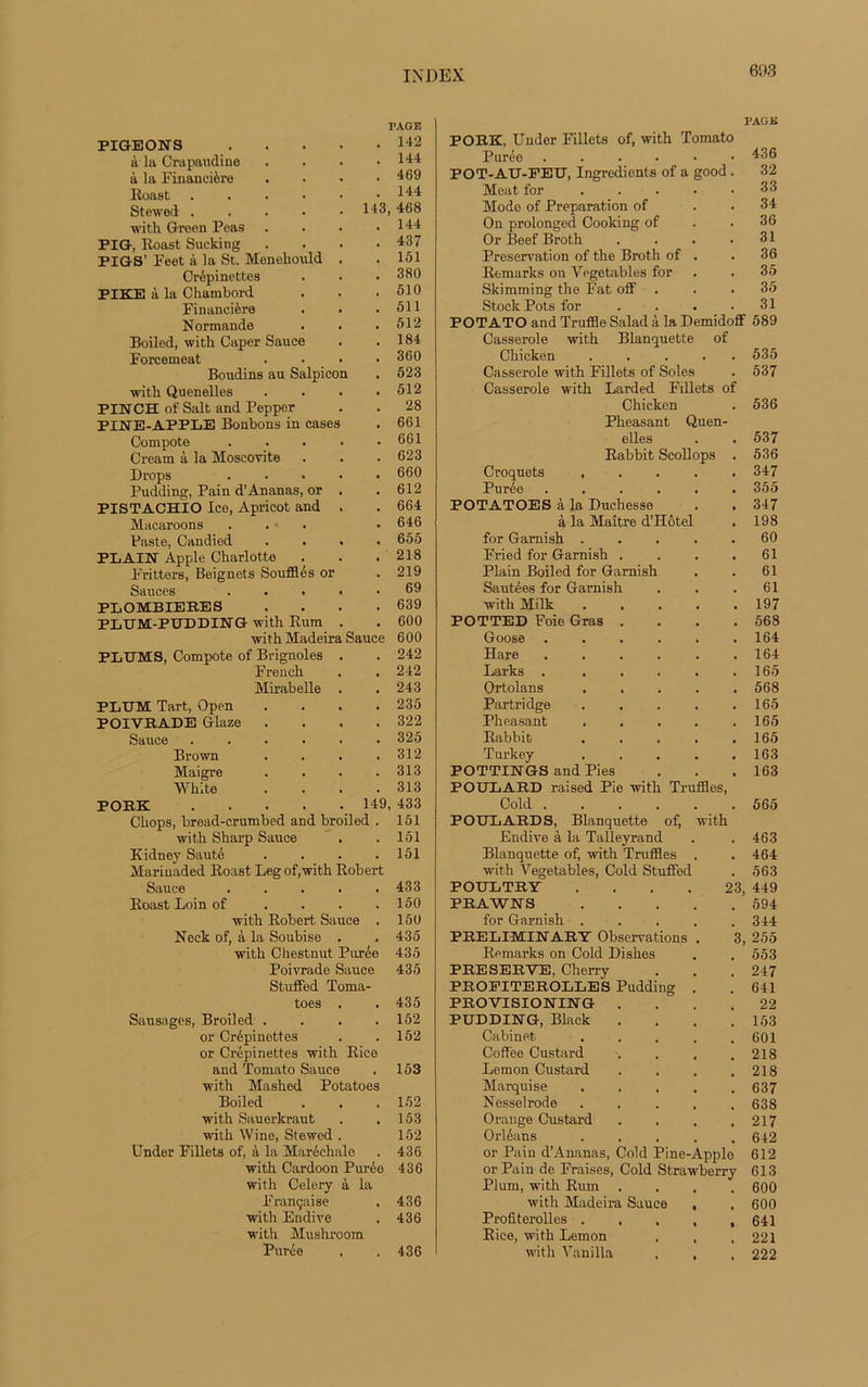PIGEONS à la Cra panel i no à la Financière Roast Stewed . with Green Poas P IG, Roast Sucking PIGS’ Feet à la St. Menehould Crépinettes PIKE à la Chambord Financière Normande Boiled, with Caper Sauce Forcemeat Boudins au Salpicon with Quenelles PIN CH of Sait and Pepper PINE-APPLE Bonbons in cases Compote Créant à la Moscovite Drops Pudding, Pain d’Ananas, or PISTACHIO Ice, Apricot and Macaroons Paste, Candied PLAIN Apple Charlotte . F'ritters, Beignets Soufflés or Sauces PLOMBIERES PLUM-PUDDING with Rum with Madeira PLUMS, Compote of Brignoles French Mirabelle PLUM Tart, Open POIVRADE Glaze Sauce Brown Maigre White PORE PAGE . 142 . 144 . 469 . 144 143, 468 . 144 . 437 . 151 . 380 . 510 . 511 . 512 . 184 . 360 . 523 . 512 . 28 . 661 . 661 . 623 . 660 , 612 . 664 . 646 . 655 . 218 . 219 . 69 . 639 . 600 600 242 242 243 235 322 325 312 313 313 149, 433 151 Sauce Chops, bread-crumbed and broiled with Sharp Sauce . . 151 Kidney Sauté . . . .151 Marinaded Roast Leg of,with Robert Sauce 433 Roast Loin of . . . .150 with Robert Sauce . 150 Neck of, à la Soubise . . 435 with Chestnut Purée 435 Poivrade Sauce 435 Stuffed Toma- toes . .435 Sausages, Broiled .... 152 or Crépinettes . .152 or Crépinettes with Rice and Tomato Sauce . 153 with Mashed Potatoes Boiled . . .152 with Sauerkraut . . 153 with Wine, Stewed . 152 Under Fillets of, â la Maréchale . 436 with Cardoon Purée 436 with Celery à la Française . 436 with Endive . 436 with Mushroom Purée . . 436 PAG K PORE, Under Fillets of, with Tomato Purée ....•• 436 POT-AU-FEU, Ingrédients of a good. 32 Méat for . . . • .33 Mode of Préparation of . . 34 On prolonged Cooking of . .36 Or Beef Broth . . . .31 Préservation of the Broth of . .36 Remurks on Vegetables for . . 35 Skimming the Fat off . . . 35 Stock Pots for . . . .31 POTATO and Truffle Salad à la Demidoff 589 Casserole with Blanquette of Chicken ..... 535 Casserole with Fillets of Soles . 537 Casserole with Larded Fillets of Chicken . 536 Pheasant Quen- elles . .537 Rabbit Scollops . 536 Croquets ..... 347 Purée ...... 355 POTATOES à la Duchesse . . 347 à la Maître d’Hôtel . 198 for Gamish ..... 60 Fried for Garnish . . . .61 Plain Boiled for Garnish . . 61 Sautées for Garnish . . .61 with Milk ..... 197 POTTED Foie Gras . . . .568 Goose . . . . . .164 Hare . . . . . .164 Larks . . . . . .165 Ortolans ..... 568 Partridge . . . . .165 Pheasant . . . . .165 Rabbit . . . . .165 Turkey ..... 163 POTTINGS and Pies . . .163 POULARD raised Pie with Truffles, Cold 565 FOULARDS, Blanquette of, with Endive à la Talleyrand . .463 Blanquette of, with Truffles . . 464 with Vegetables, Cold Stuffed . 563 POULTRY .... 23, 449 PRAWNS 594 for Garnish ..... 344 PRELIMINARY Observations . 3, 255 Remarks on Cold Dishes . . 553 PRESERVE, Cherry . . . 247 PROEITEROLLES Pudding . . 641 PROVISIONIN G .... 22 PUDDING, Black .... 153 Cabinet . . . . .601 Coffee Custard . . . .218 Lemon Custard . . . .218 Marquise 637 Nesselrode ..... 638 Orange Custard . . . .217 Orléans ..... 642 or Pain d’Ananas, Cold Pine-Apple 612 or Pain de Fraises, Cold Strawberry 613 Plum, with Rum .... 600 with Madeira Sauce , , 600 Profiterolles . . . , , 641 Rice, with Lemon . . .221 with Vanilla . , . 222