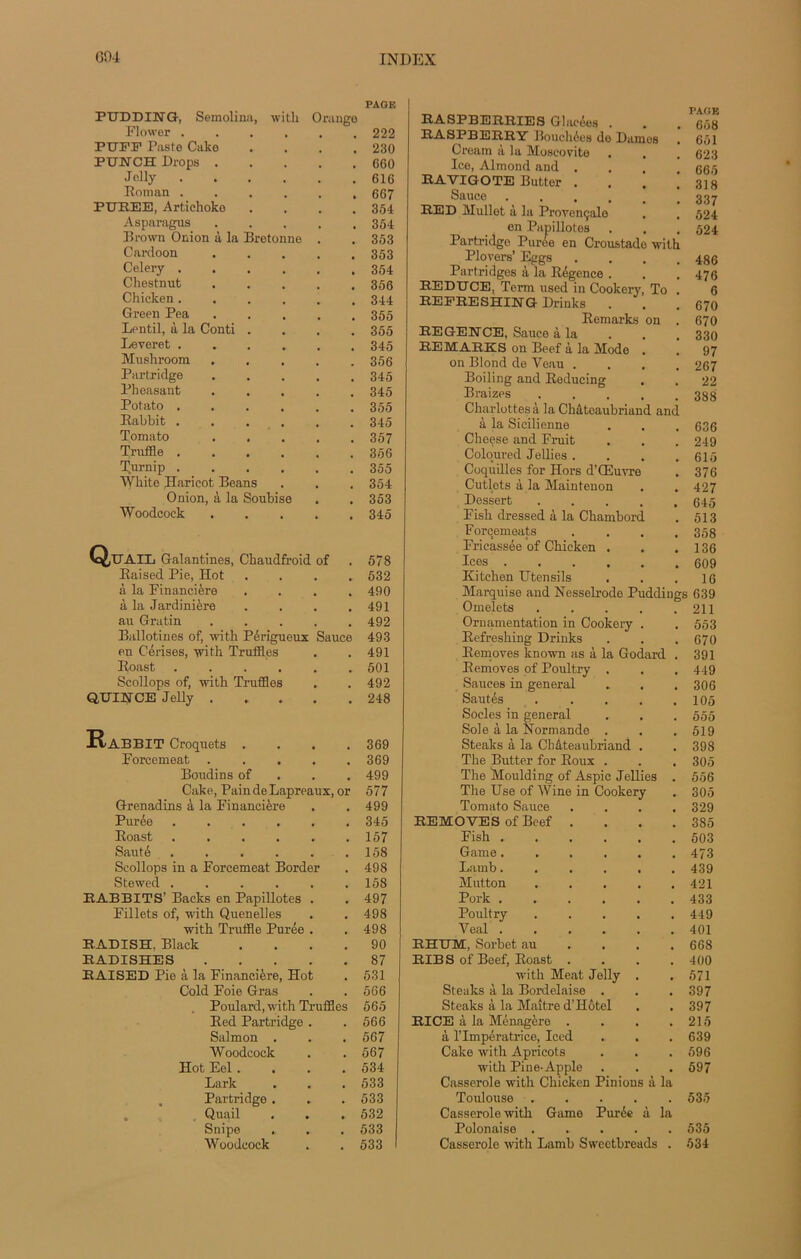 PAGE PUDDING, Semolina, with Orange Flcwer ...... 222 PUFP Paste Cake .... 230 PUNCH Drops 060 Jelly 616 Roman 667 PUREE, Artichoke .... 364 Asparagus 354 Brown Onion à la Bretonne . . 353 Cardoon 353 Celery 354 Chestnut 356 Chicken 344 Green Pea 355 Lentil, à la Conti .... 355 Leveret 345 Mushroom . . . . .356 Partridge 345 Phoasant ..... 345 Potato 355 Rabbit 345 Tomato 357 Truffle 356 T,urnip 355 White Haricot Beans . . . 354 Onion, à la Soubise . . 353 Woodcock 345 Q/UAIL Galantines, Chaudfroid of . 578 Raised Pie, Hot .... 532 à la Financière .... 490 à la Jardinière .... 491 au Gratin ..... 492 Ballotines of, with Périgueux Sauce 493 en Cerises, with. Truffles . . 491 Roast . . . . . .501 Scollops of, with Truffles . . 492 QUINCE Jelly 248 Rabbit Croquets . . . .369 Forcemeat ..... 369 Boudins of 499 Cake, PaindeLapreaux, or 577 Grenadins à la Financière . . 499 Purée 345 Roast . . . . . .157 Sauté . . . . . .158 Scollops in a Forcemeat Border . 498 Stewed . . . . . .158 RABBITS’ Backs en Papillotes . . 497 Fillets of, with Quenelles . . 498 with Truffle Purée . . 498 RADISH, Black .... 90 RADISHES 87 RAISED Pie à la Financière, Hot . 531 Cold Foie Gras . . 566 Poulard, with Truffles 565 Red Partridge . .566 Salmon . . . 567 Woodcock . . 567 Hot Eel.... 534 Lark . . . 533 Partridge . . . 533 Quail . . . 532 Snipe . . . 533 Woodcock . . 533 RASPBERRIES Ghieées . RASPBERRY Bouchées de Dames Cream à la Moscovite . , Ice, Almond and . RAVIGOTE Butter . . . i Sauce .... RED Mullet à la Provençale en Papillotes Partridge Purée en Croustade with Plovers’ Eggs . Partridges à la Régence . . j REDUCE, Term used in Cookery, To . REERESHING Drinks . Remarks on . REGENCE, Sauce à la REMARKS on Beef à la Mode . on Blond de Veau . . . . Boiling and Reducing Braizes . Charlottes à la Châtoaubriand and à la Sicilienne Cheese and Fruit Coloured Jellies .... Coquilles for Hors d’Œuvre Cutlots à la Maintenon Dessert Fish dressed à la Chambord Forcements . . . . Fricassée of Chicken . Ices Kitchen Utensils PAGE 658 661 623 665 318 337 524 524 486 476 6 670 670 330 97 267 22 388 636 249 615 376 427 645 513 358 136 609 16 Marquise and Nesselrode Puddings 639 Omelets 211 Ornamentation in Cookery . . 553 Refreshing Drinks . . . 670 Removes known as à la Godard . 391 Removes of Poultry . . . 449 Sauces in general . . . 306 Sautés 105 Socles in general . . . 555 Sole à la Normande . . . 519 Steaks à la Chateaubriand . . 398 The Butter for Roux . . . 305 The Mouldîng of Aspic Jellies . 556 The Use of Wine in Cookery . 305 Tomato Sauce .... 329 REMOVES of Beef . . . .385 Fish 503 Game 473 Lamb 439 Mutton 421 Pork 433 Poultry 449 Veal 401 RHUM, Sorbet au ... 668 RIB S of Beef, Roast .... 400 with Méat Jelly . . 571 Steaks à la Bordelaise . . .397 Steaks à la Maître d’Hôtel . . 397 RI CE à la Ménagère . . . .215 à l’Impératrice, Iced . . .639 Cake with Apricots . . . 596 with Piue-Apple . . . 597 Casserole with Chicken Pinions à la Toulouse 535 Casserole with Game Purée à la Polonaise 535 Casserole with Lamb Sweetbreads . 534