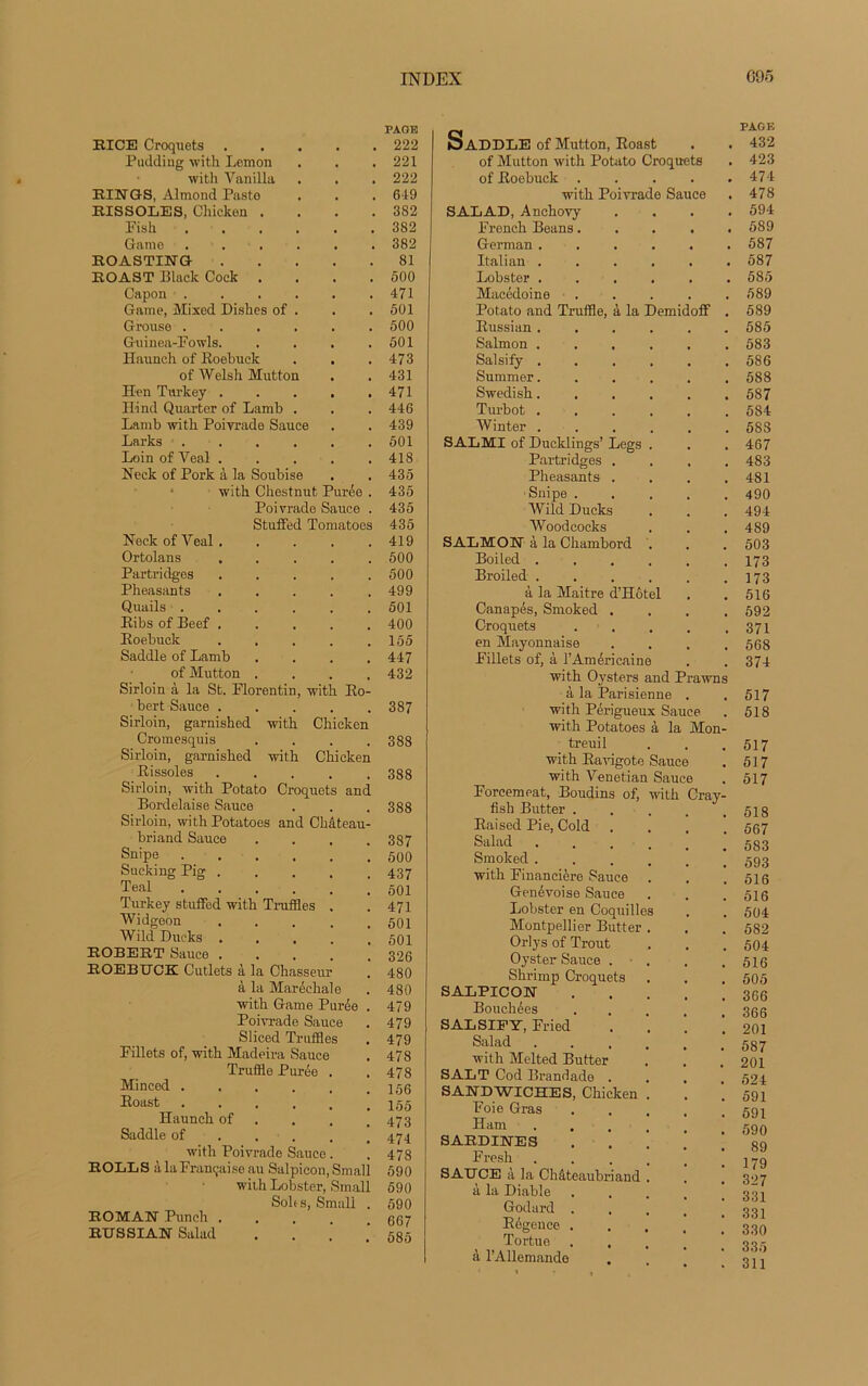 RI CE Croquets Pudding with Lemon with Vanilla RINGS, Almond Pasto RISSOLES, Chicken . Pisli Game ...... ROASTING ROAST Black Cock . . . . Capon ...... Game, Mixed Diskes of . Grouse ...... Guinea-Fowls. . . . . Haunch of Roebuck of Welsli Mutton Heu Turkey Hind Quarter of Lamb . Lamb with Poivrade Sauce Larks . Loin of Yeal . . . . Neek of Pork à la Soubise with Chestnut Purée . Poivrade Sauce . Stuffed Tomatoes Neck of Yeal Ortolans . . . . . Partridges . . . . . Pheasants . . . . . Quails ...... Ribs of Beef ..... Roebuck . . . . . Saddle of Lamb .... of Mutton .... Sirloin à la St. Florentin, with Ro- bert Sauce ..... Sirloin, garnished with Chicken Cromesquis .... Sirloin, garnished with Chicken Rissoles . Sirloin, with Potato Croquets and Bordelaise Sauce Sirloin, withPotatoes and Château- briand Sauce .... Snipe ...... Sucking Pig ..... Teal ...... Turkey stuffed with Truffles . Widgeon . . . . . Wild Dueks . ROBERT Sauce ..... ROEBUCK Cutlets à la Chasseur à la Maréchale with Game Purée . Poivrade Sauce Sliced Truffles Fillets of, with Madeira Sauce Truffle Purée . Minced Roast Haunch of Saddle of with Poivrade Sauce. ROLLS à la Française au Salpicon, Small with Lobster, Small Solo s, Small . ROMAU Punch .... RUS SIAE Salad PAGE 222 221 222 619 382 382 382 81 500 471 501 500 501 473 431 471 446 439 501 418 435 435 435 435 419 500 500 499 501 400 155 447 432 387 388 388 388 387 500 437 501 471 501 501 326 480 480 479 479 479 478 478 156 155 473 474 478 590 590 590 667 585 PAGE ISaDDLE of Mutton, Roast . . 432 of Mutton with Potato Croquets . 423 of Roebuck . . . . .474 with Poivrade Sauce . 478 SALAD, Anchovy .... 594 French Beans..... 589 German ...... 587 Italian ...... 587 Lobster ...... 585 Macédoine . . . . . 589 Potato and Truffle, à la Demidoff . 589 Russian...... 585 Salmon ...... 583 Salsify . . , . . .586 Summer. ..... 588 Swedisk. . . . . .587 Turbot 584 Winter 5SS SALMI of Ducklings’ Legs . . .467 Partridges .... 483 Pheasants .... 481 Snipe ..... 490 Wild Ducks . . . 494 Woodcocks . . . 489 SALMON à la Chambord . . . 503 Boiled 173 Broiled . . . . . .173 à la Maitre d’Hôtel . . 516 Canapés, Smoked .... 592 Croquets . . . . .371 en Mayonnaise .... 568 Fillets of, à l’Américaine . . 374 with Oysters and Prawns à la Parisienne . . 517 with Périgueux Sauce. . 518 with Potatoes à la Mon- treuil . . .517 with Ravigote Sauce . 517 with Venetian Sauce . 517 Forcemeat, Boudins of, with fish Butter . Raised Pie, Cold . Salad .... Smoked .... with Financière Sauce Genévoise Sauce Lobster en Coquilles Montpellier Butter . Orly s of Trout Oyster Sauce . Shrimp Croquets SALPICON Bouchées SALSIFY, Fried Salad .... with Melted Butter SALT Cod Brandade . SANDWICHES, Chicken . Foie Gras Ham .... SARDINES Fresh .... SAUCE à la Châteaubriand . à la Diable Godard . Régence . Tortue à l’Allemande . 518 . 567 . 583 . 593 . 516 . 516 . 504 . 582 . 504 . 516 . 505 . 366 . 366 . 201 . 587 . 201 . 524 . 591 . 591 . 590 . 89 . 179 . 327 . 331 . 331 . 330 . 335 . 311