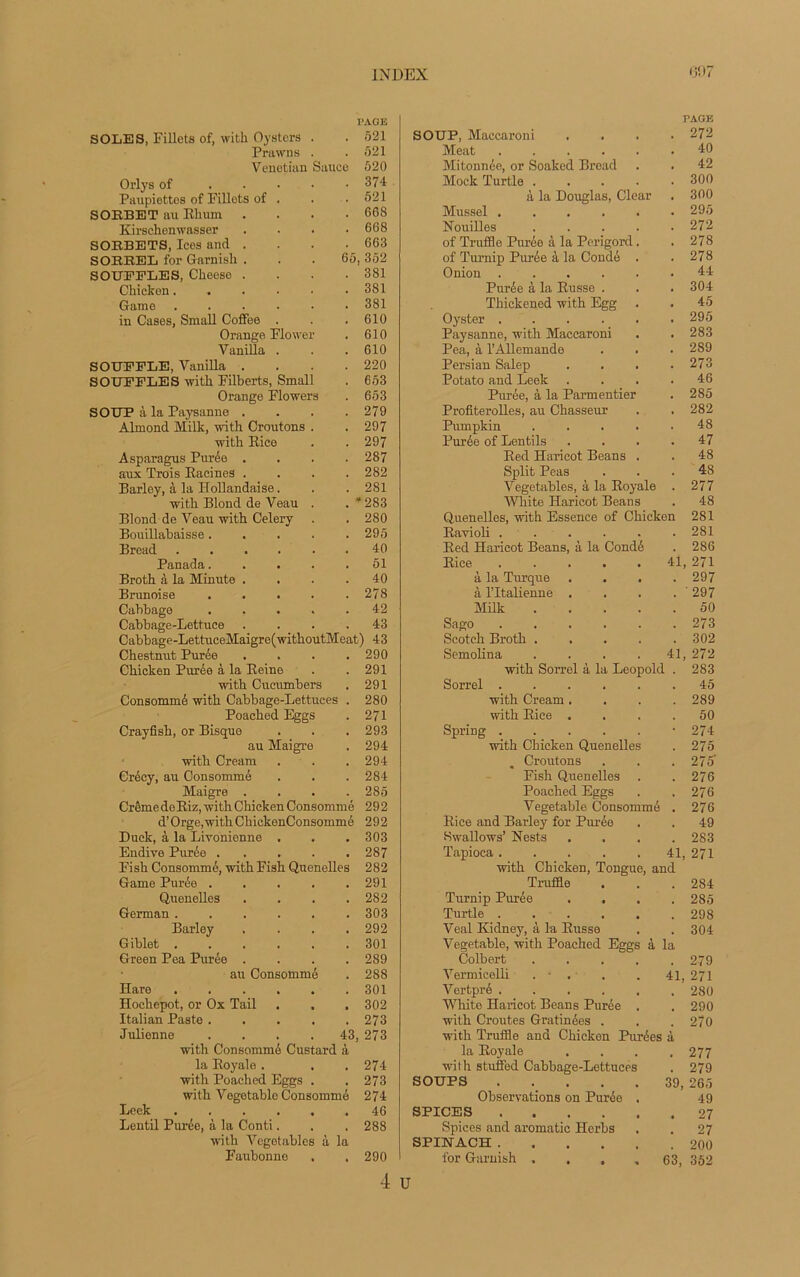 PAGE SOLES, Fillets of, with Oystcrs . . 521 Prawns . . 521 Venotian Sauce 620 Orly s of 374 Paupiettos of Fillets of . . .521 SORBET au Elium . . . .668 Kirschenwasser .... 668 SOEBETS, Ices and .... 663 SOEEEL for Garnish ... 65, 352 SOUFFLES, Clieese . . . .381 Chicken 381 Game ...... 381 in Cases, Small Coffee . . .610 Orange Flower . 610 Vanilla . . . 610 SOUFFLE, Vanilla . . . .220 SOUFFLES with Filberts, Small . 653 Orange Flowers . 653 SOUP à la Paysanne .... 279 Almond Mille, with Croûtons . .297 with Rice . .297 Asparagus Purée .... 287 aux Trois Racines .... 282 Barley, à la Hollandaise. . .281 with Blond de Veau . . * 283 Blond de Veau with Celery . .280 Bouillabaisse..... 295 Bread ...... 40 Panada 51 Broth à la Minute . . . .40 Brunoise . . . . .278 Cabbago ..... 42 Cabbage-Lettuce .... 43 Cabbage-LettuceMaigre(withoutMeat) 43 Chestnut Purée .... 290 Chicken Purée à la Reine . .291 with Cucumbers . 291 Consommé with Cabbage-Lettuces . 280 Poached Eggs . 271 Crayfish, or Bisque . . . 293 au Maigre . 294 with Cream . . . 294 Crécy, au Consommé . . . 284 Maigre .... 285 CrêmedeRiz, with Chicken Consommé 292 d’Orge,withChickenConsommé 292 Duck, à la Livonienne . . . 303 Endive Purée ..... 287 Fish Consommé, with Fish Quenelles 282 Game Purée . . . . .291 Quenelles .... 282 German ...... 303 Barley .... 292 Giblet ...... 301 Green Pea Purée .... 289 au Consommé . 288 Hare 301 Hochepot, or Ox Tail . . . 302 Italian Paste 273 Julienne . . . . 43, 273 with Consommé Custard à la Royale. . .274 with Poached Eggs . . 273 with Vegetable Consommé 274 Leek 46 Lentil Purée, à la Conti. . . 288 with Vcgetables à la Faubonne . . 290 PAGE SOUP, Maccaroni 272 Méat ..... 40 Mitonnée, or Soaked Bread 42 Mock Turtle .... 300 à la Douglas, Clear 300 Mussel ..... 295 Nouilles .... 272 of Truffle Purée à la Périgord. 278 of Turnip Purée à la Condé . 278 Onion ..... 44 Purée à la Russe . 304 Thickened with Egg 45 Oyster ..... 295 Paysanne, with Maccaroni 283 Pea, à l’Allemande 289 Persian Salep 273 Potato and Leek 46 Purée, à la Parmentier 285 Profiterolles, au Chasseur 282 Pumpkin .... 48 Purée of Lentils 47 Red Haricot Beans . 48 Split Peas 48 Vegetables, à la Royale 277 White Haricot Beans 48 Quenelles, with Essence of Chicken 281 Ravioli ..... 281 Red Haricot Beans, à la Condé 286 Rice ..... 41 271 à la Turque . . . 297 à l’Italienne . ' 297 Milk .... 50 Sago 273 Scotch Broth .... 302 Semolina .... 41 272 with Sorrel à la Léopold . 283 Sorrel ..... 45 with Cream . 289 with Rice . 50 Spring ..... 274 with Chicken Quenelles 275 . Croûtons 275' Fish Quenelles 276 Poached Eggs 276 Vegetable Consommé 276 Rice and Barley for Purée 49 Hwallows’ Nests 283 Tapioca ..... 41, 271 with Chicken, Tougue, and Truffle 284 Turnip Purée 285 Turtle ..... . 298 Veal Kidney, à la Russe 304 Vegetable, with Poached Eggs à la Colbert .... 279 Vermicelli . - . 41, 271 Vertpré ..... 280 White Haricot Beans Purée . 290 with Croûtes Gratinées . 270 with Truffle and Chicken Purées à la Royale 277 with stuffed Cabbage-Lettuces 279 SOUPS 39, 265 Observations on Purée . 49 SPICES , 27 Spices and aromatic Herbs , 27 SPINACH .... 200 for Garnish .... 63, 352 4 u