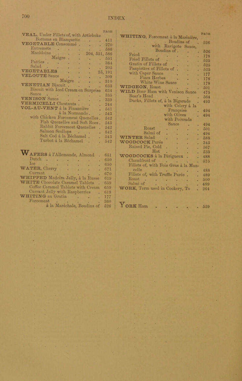 PAGE VEAL, Under Fillets of, with Artichoke Bottoms en Blanquette . 411 VEGETABLE Consommé . . 270 Entremets . 586 Macédoine 204, 551, 586 , Maigre . . . 551 Patties .... . . 364 Salad .... . 205 VEGETABLES 25, 191 VELOUTE Sauce . 309 Maigre . . . 310 VENETIAN Bjscuit . . 633 Biscuit with Iced Cream en Surprise 634 Sauce .... . 335 VENISON Sauce . 1 . 339 VEB.MICELLI Chestnuts . . 244 VOL-AÏÏ-VENT à la Financière , 541 à la Normande. . 543 with Chicken Forcement Quenelles . 542 Fish Quenelles and Soft Eoes. 543 Eabbit Forcement Quenelles . 542 Salmon Scollops . . . 542 Sait Cod à la Béchamel . .543 Turbot à la Béchamel . . 542 VVAFEES à l’Allemande, Almond . 651 Dutch 650 Ice 650 WATEE, Cherry .... 671 Currant . . . . .670 WHIPPED Madeira Jelly, à la Eusse 619 WHITE Chocolaté Caramel Tablets . 659 Coffee Caramel Tablets with Cream 659 Currant Jelly with Easpberries . 618 WHITIETGr au Gratin . . . 177 Forcemeat ..... 360 à la Maréchale, Boudins of 526 WHITING, Forcement à la Marinière, Boudins of . 526 with Ravigote Sauce, Boudins of. . . 526 Fried ..... 178 Fried Fillets of 525 Gratin of Fillets of 525 Paupiottes of Fillets of . . . 525 with Caper Sauce . . .177 Fines Herbes . . .178 White Wine Sauce . .178 WIDGEON, Eoast . . .501 WILD Boar Ham with Vonison Sauce 475 Boar’s Head .... 564 Ducks, Fillets of, à la Bigarade . 493 with Celerÿ à la Française . 494 with Olives . 494 with Poivrade Sauce 494 Eoast .... 501 Salmi of 494 WINTEE Salad .... 588 WOODCOCK Purée 345 Eaised Pie, Cold .... 567 Hot .... 533 WOODCOCKS à la Périgueux . 488 Chaudfroid of .... 575 Fillets of, with Foie Gras à la Man- celle 488 Fillets of, with Truffle Purée . 489 Eoast 500 Salmi of ..... 489 WOEK, Term used in Cookery, To 264 ^ OEK ITam 559