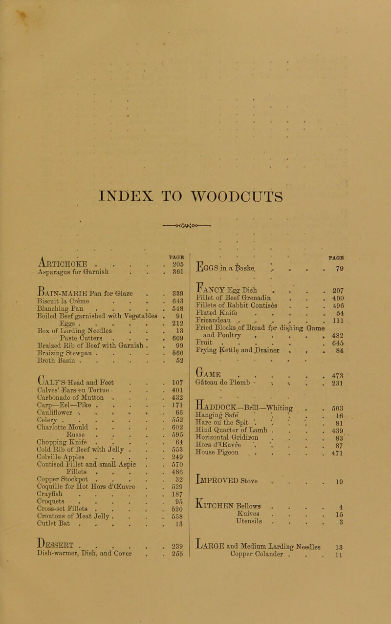 INDEX TO WOODCUTS Artichoke PAGE 205 Asparagus for Garnish • 361 HlIN-MARIE Pan for Glaze 339 Biscuit la Crème 643 Blanching Pan .... 548 Boiled Beef garni slied with Vegetables 91 Eggs 212 Box of Larding Needles 13 Paste Cutters 609 Braized Rib of Beef with Garnish . 99 Braizing Stewpan . 560 Broth Basin . ' . 52 CaLF’S Head and Peet 107 Calves’ Ears en Tortue 401 Carbonade of Mutton . 432 Carp—Eel—Pike .... 171 Cauliflower 66 Celery 552 Charlotte Mould .... 602 Russe .... 595 Chopping Knife .... 64 Cold Rib of Beef with Jelly . 553 Colville Apples .... 249 Contised Pillet and small Aspic 570 Pillets .... 486 Copper Stockpot .... 32 Coquille for Hot Hors d’Œuvre 529 Crayfish ..... 187 Croquets 95 Cross-set Pillets .... 520 Croûtons of Méat Jelly . 558 Cutlet Bat 13 Dessert 239 Dish-warmer, Dish, and Coror , 255 EGGS in a Baske, ,. . . . PAGE 79 FaNCY Egg Dish . . ' . 207 Fillet of Beef Grenadin 400 Fillets of Rabbit Contisés 496 Pluted Knife 54 Pricandeau 111 Fried Blocks of Bread fpr diqhing Game and Poultry ..... 482 Fruit ..... 645 Frying Kettle and .Drainer . , 84 Game 473 Gâteau de Plomb -, i . . 231 Haddock—Briu—whiting . 503 Hanging Safe' 16 Hare oh the Spit ‘. 81 Hiud Q.uarter of Lamb .... 439 Horizontal Gridiron .... 83 Hors d’Œuvre 87 House Pigeon ..... 471 IMPROVED Stove .... 19 KlTCHEN Bellows .... 4 Knives .... 15 Utensils .... 3 LaRGE and Medium Larding Needles 13 Copper Colander . 11