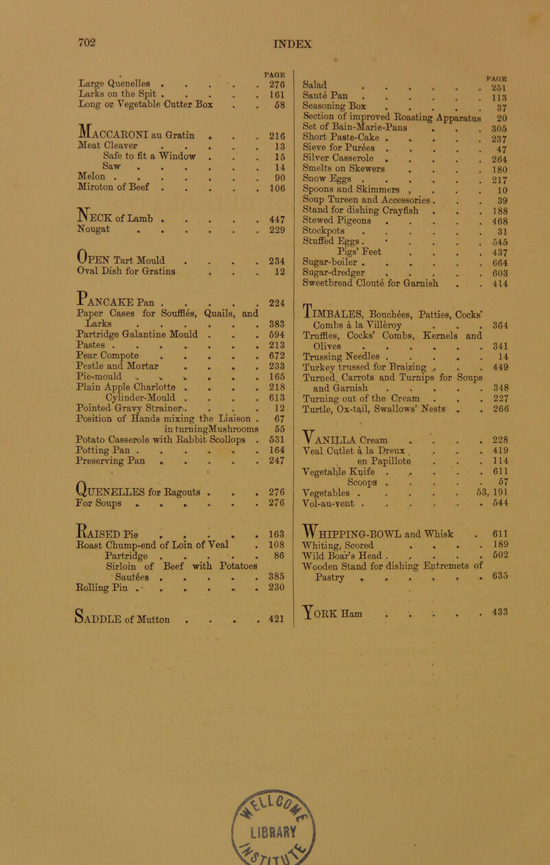 Large Quenelles .... PAGE 270 Larks on the Spit .... 161 Long or Vegetable Cutter Box • 58 3if ACCARONI au Gratin . 216 Méat Cleaver .... 13 Safe to fit a Window . 15 Saw 14 Melon 90 Miroton of Beef .... 106 NeCK of Lamb .... 447 Nougat • 229 OpEN Tart Mould 234 Oral Dish for Gratins . • 12 PANCAKEPan Paper Cases for Soufflés, Quails, and 224 Larks a 383 Partridge Galantine Mould . » 594 Pastes ...... » 213 Pear Compote .... • 672 Pestle and Mortar . . . , 233 Pie-mould 165 Plain Apple Charlotte . . . a 218 Cylinder-Mould . • 613 Pointed Gravy Strainer.. , 12 Position of Hands mixing the Liaison a 67 in turningMushrooms 55 Potato Casserole with Rabbit Scollops , 531 Potting Pan ..... • 164 Preserving Pan .... • 247 Quenelles for Ragoûts . • 276 For Soups ..... • 276 KaISED Pie .... • 163 Roast Chump-end of Loin of Veal • 108 Partridge Sirloin of Beef with Potatoes 86 Sautées .... # 385 Rolling Pin . - . . . • 230 SaDDLE of Mutton 421 Salad .... PAGE 251 Sauté Pan .... 113 Seasoning Box 37 Section of împroved Roasting Apparatus 20 Set of Bain-Mario-Pans 305 Short Paste-Cake . 237 Sieve for Purées . 47 Silver Casserole . 264 Smelts on Skewers 180 Snow Eggs .... 217 Spoons and Skimmers , 10 Soup Tureen and Accessories . 39 Stand for dishing Crayfish 188 Stewed Pigeons 468 Stockpots .... 31 Stuffed Eggs. 545 Pigs’ Feet 437 Sugar-boiler .... 664 Sugar-dredger 603 Sweetbread Clouté for Gamish 414 Timbales, Bouchées, Patties, Cocks’ Combs à la Villèroy Truffles, Cocks’ Combs, Kernels Olives , 364 and 341 Trussing Needles .... Turkey trussed for Braizing . , 14 . 449 Turned Carrots and Turnips for Soups and Garnish 348 Turning out of the Cream 227 Turtle, Ox-tail, Swallows’ Nests . • 266 VaNILLA Cream . . 228 Yeal Cutlet à la Dreux 419 en Papillote 114 Vegetable Knife ..... 611 Scoops .... 57 Yegetables . .... 53, 191 Yol-au-vent • 544 WhIPPING-BOWL and Whisk 611 Whiting, Scored . 189 Wild Boar’s Head .... . 502 Wooden Stand for dishing Entremets of Pastry ...... 635 York Ham 433