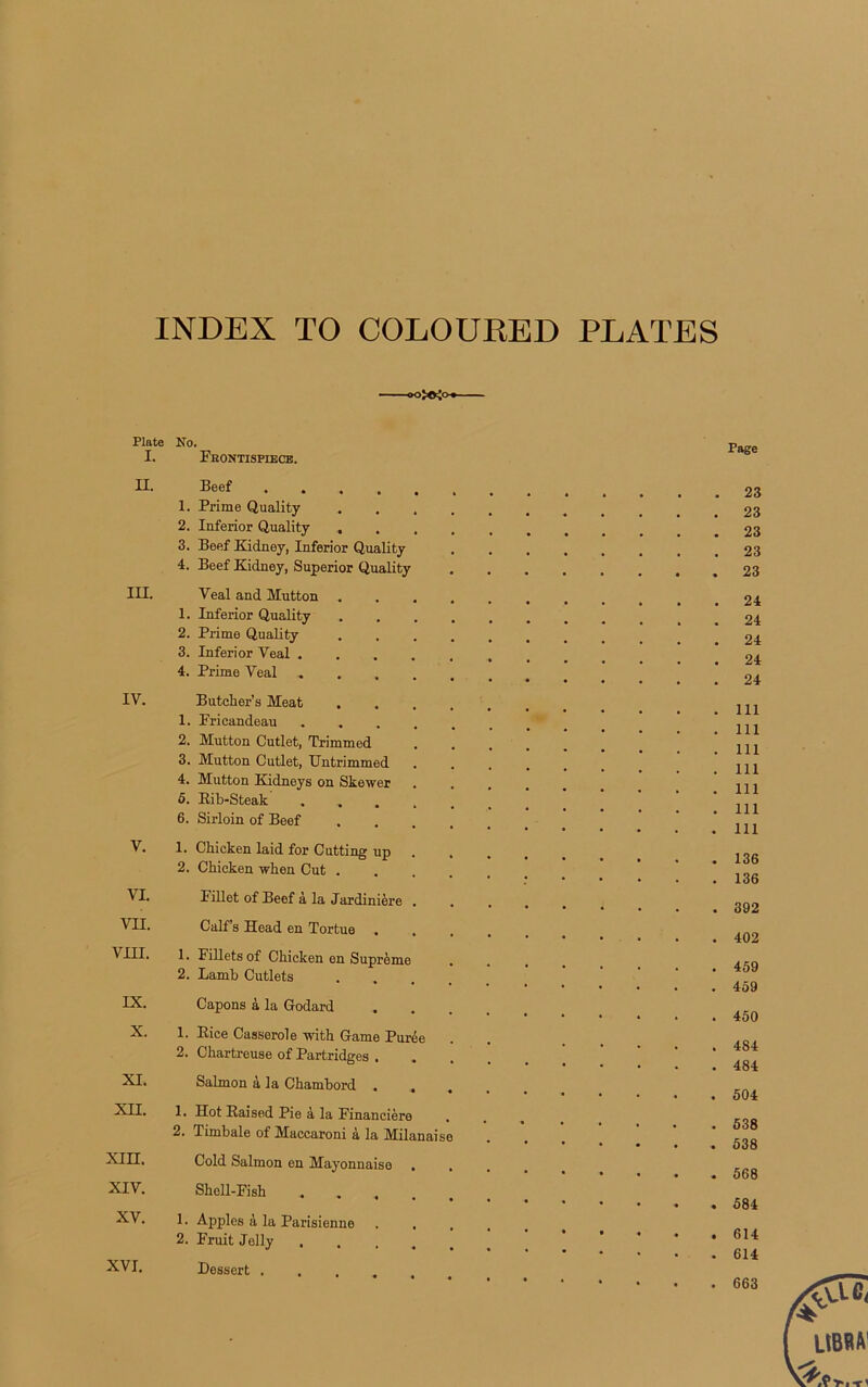 INDEX TO COLOURED PLATES Plate I. II. III. IV. V. VI. VII. VIII. IX. X. XI. XII. XIII. XIV. XV. XVI. No. Fkontisfiece. Beef 1. Prime Quality 2. Inferior Quality . 3. Beef Iiiclnoy, Inferior Quality 4. Beef Kidney, Superior Quality Veal and Mutton 1. Inferior Quality 2. Prime Quality 3. Inferior Veal .... 4. Prime Veal .... Butcher’s Méat . 1. Pricandeau .... 2. Mutton Cutlet, Trimmed 3. Mutton Cutlet, Untrimmed 4. Mutton Kidneys on Skewer . 5. Rib-Steak .... 6. Sirloin of Beef 1. Chicken laid for Cutting up 2. Chicken when Cut . Fillet of Beef à la Jardinière . Calf’s Head en Tortue 1. Fillets of Chicken en Suprême 2. Lamb Cutlets Capons à la Godard 1. Rice Casserole with Game Purée 2. Chartreuse of Partridges . . Salmon à la Chambord . , 1. Hot Raised Pie à la Financière 2. Timbale of Maccaroni à la Milanais Cold Salmon en Mayonnaise . Sholl-Fish .... 1. Apples à la Parisienne . . 2. Fruit Jelly .... Dessert . Page 23 23 23 23 23 24 24 24 24 24 111 111 111 111 111 111 111 136 136 392 402 459 459 450 484 484 504 538 538 568 584 614 614 663