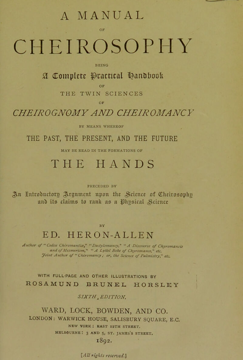 OF CHEIROSOPHY BEING SL Complete practical IfcanDbook OF THE TWIN SCIENCES OF CHEIROGNOMYAND CHEIROMANCY BY MEANS WHEREOF THE PAST, THE PRESENT, AND THE FUTURE MAY BE READ IN THE FORMATIONS OF THE HANDS PRECEDED BY <3Ut Entrotmetorg Argument uyon the (Science of (Chcivosophj) nub its claims to rank as a JUlvDsical (Science BV ED. HERON-ALLEN Author of  Codex Chiromantiaf Dactylomancy,*  A Discourse of Chyromancie and of Mesmerism“ A Lyttel Bake of Chyromance,  etc. Joint Author of “ Chiromancy ; or, the Science of Palmistry,'' etc. WITH FULL-PAGE AND OTHER ILLUSTRATIONS BY ROSAMUND BRUNEL HORSLEY SIXTHA EDITION. WARD, LOCK, BOWDEN, AND CO. LONDON: WARWICK HOUSE, SALISBURY SQUARE, E.C. NEW YORK I EAST I2TH STREET. Melbourne: 3 and 5, st. jambs's street. 1892. [All rights reserve^.]