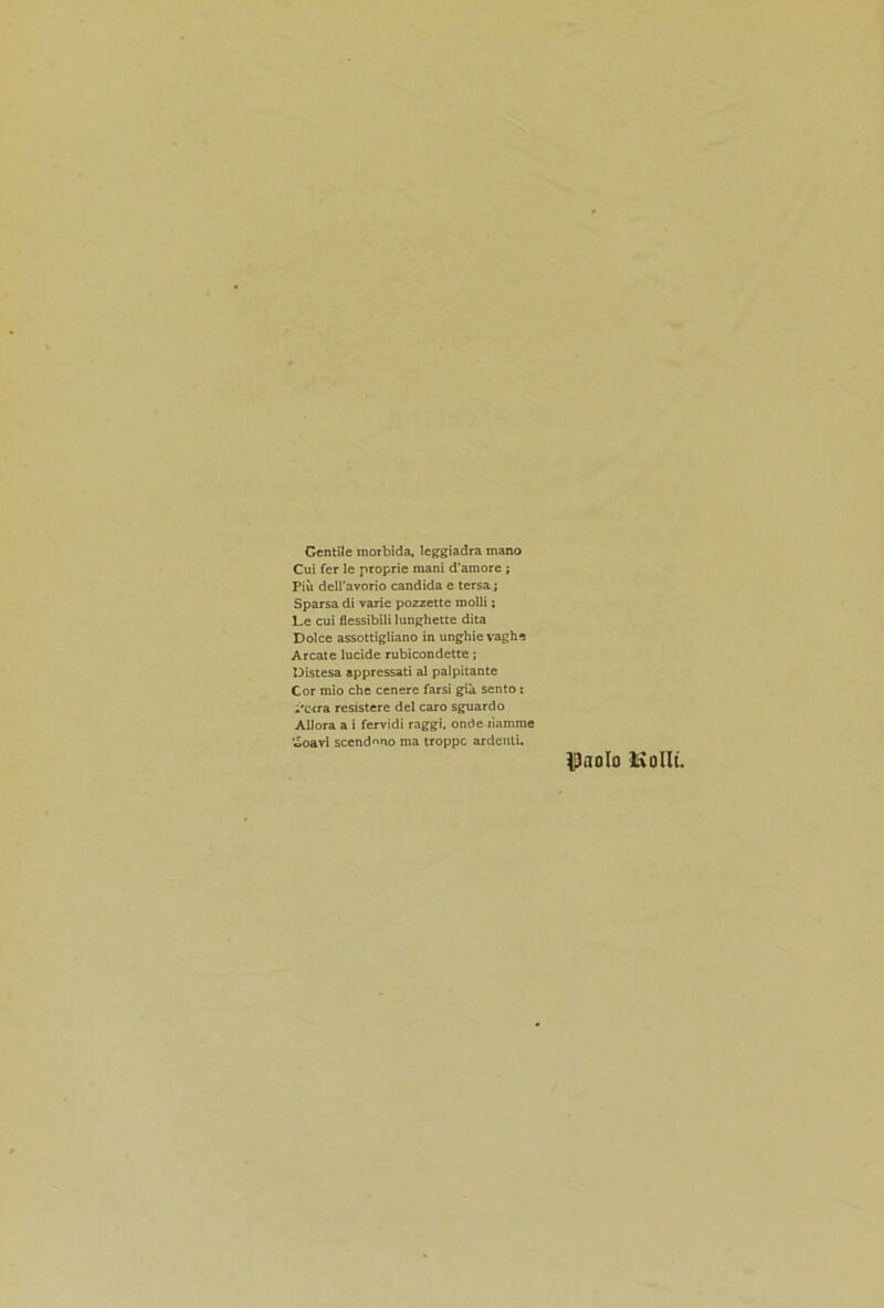 Gentile morbida, leggiadra mano Cui fer le proprie mani d’amore ; Piu dell’avorio Candida e tersa; Sparsa di vane pozzette molli: Le cui flessibili lunghette dita Dolce assottigliano in unghie vaghe Arcate lucide rubicondette; Distesa appressati al palpitante Cor mio che cenere farsi gia sento: i'otra resistere del caro sguardo All ora a i fervidi raggi, onde liamme woavi scend^no ma troppc ardenli. Paolo Liolli.