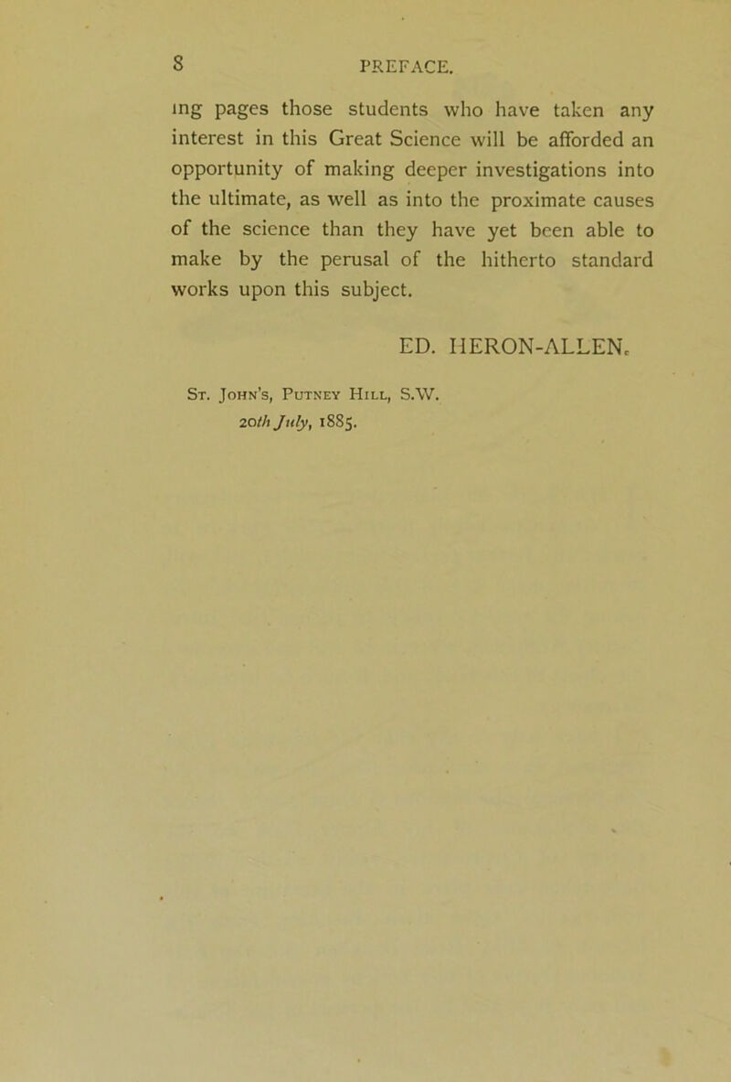 ing pages those students who have taken any interest in this Great Science will be afforded an opportunity of making deeper investigations into the ultimate, as well as into the proximate causes of the science than they have yet been able to make by the perusal of the hitherto standard works upon this subject. ED. HERON-ALLEN. St. John’s, Putney Hill, S.W. 20th July, 1885.