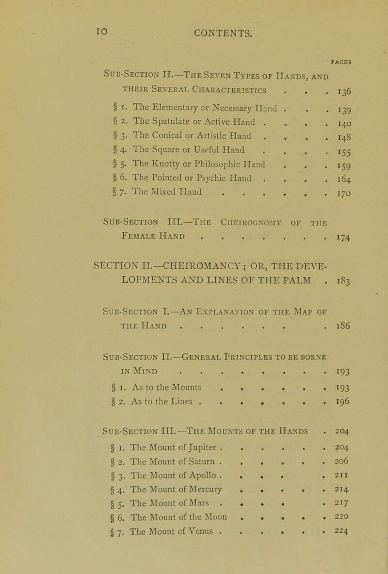 PAGES Sub-Section II.—The Seven Types of Hands, and THEIR SeVERAT. CHARACTERISTICS . . . 136 § I. The Elementary or Necessary Hand . . .139 § 2. The Spatulate or Active Hand . , . .140 § 3. The Conical or Artistic Hand . . , .148 §4. The Square or Useful Hand . . . .155 §5- The Knotty or Philosophic Hand . . .159 § 6. The Pointed or Psychic Hand .... 164 § 7. The Mixed Hand . . . . . .170 Sub-Section III.—The Ciieirognomy of the Female Hand 174 SECTION II.—CHEIROMANCY ; OR, THE DEVE- LOPMENTS AND LINES OF THE PALM . 1S3 Sub-Section I.—An Explanation of the Map of the Hand . 1S6 Sub-Section II.—General Principles to be borne in Mind • i93 § 1. As to the Mounts . • • . • i93 § 2. As to the Lines . . • • • . 196 Sub-Section III.—The Mounts of the Hands . 204 § 1. The Mount of Jupiter . . • . 204 § 2. The Mount of Saturn . . • . . 206 § 3. The Mount of Apollo . • • • . 211 g 4. The Mount of Mercury • • r • . 214 g 3. The Mount of Mars . • • • • 217 g 6. The Mount of the Moon • • • • . 220 § 7. The Mount cf Venus . • • • • . 224