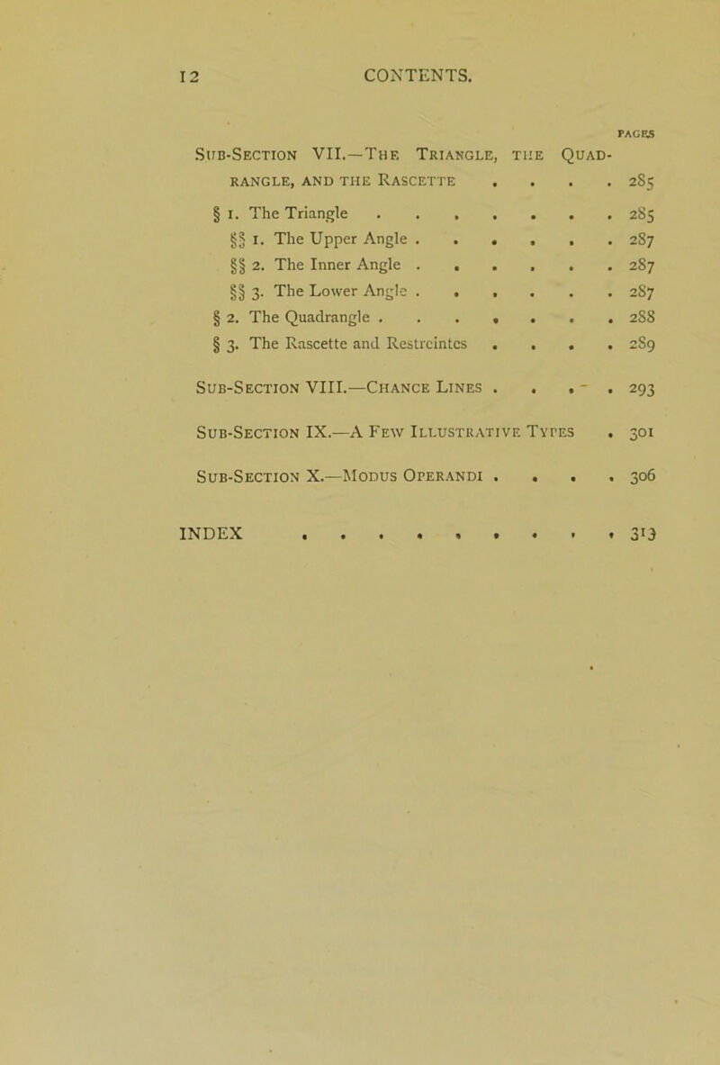 Sub-Section VII.—The Triangle, the Quad- rangle, AND THE RASCETTE . § i. The Triangle ....... §5 I. The Upper Angle §§ 2. The Inner Angle §§ 3. The Lower Angle § 2. The Quadrangle § 3. The Rascette and Restreintcs . . . Sub-Section VIII.—Chance Lines . . . - . Sub-Section IX.—A Few Illustrative Types Sub-Section X.—Modus Operandi . . . INDEX .......... PAGES 2S5 2»S 287 287 257 258 259 293 301 306 3’3