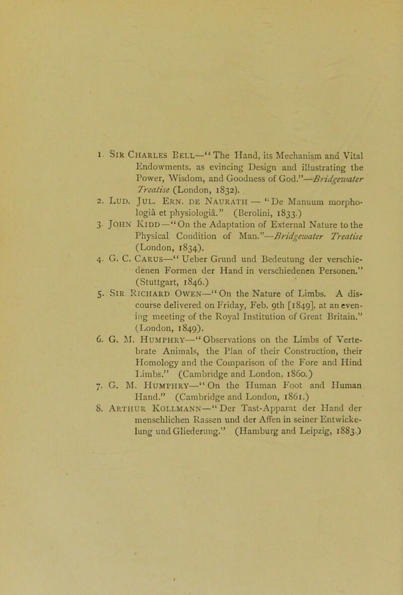 l Sir Charles Bell—“The Hand, its Mechanism and Vital Endowments, as evincing Design and illustrating the Power, Wisdom, and Goodness of God.”—Bridgewater Treatise (London, 1832). 2. Lud. Jul. Ern. DE Nauratii— “De Manuum morpho- logia et physiologia.” (Berolini, 1833.) 3. John Kidd—“On the Adaptation of External Nature to the Physical Condition of Man.”—Bridgewater Treatise (London, 1834). 4. G. C. Carus—“ Ueber Grund und Bedeutung der verschie- denen Formen der Hand in verschiedenen Personen.” (Stuttgart, 1846.) 5. Sir Richard Owen—“On the Nature of Limbs. A dis- course delivered on Friday, Feb. 9th [1849], at an even- ing meeting of the Royal Institution of Great Britain.” (London, 1849). 6. G. M. Humphry—“Observations on the Limbs of Verte- brate Animals, the Plan of their Construction, their Homology and the Comparison of the Fore and Hind Limbs.” (Cambridge and London, i860.) 7. G. M. Humphry—“ On the Human Foot and Human Hand.” (Cambridge and London, 1861.) 8. Arthur Kollmann—“Der Tast-Apparat der Hand der menschlichen Rassen und der Affen in seiner Entwicke- lung und Gliederuug.” (Hamburg and Leipzig, 1883.)