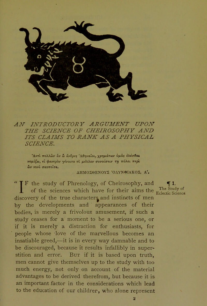 AN INTRODUCTORY ARGUMENT UPON THE SCIENCE OF CHEIROSOPHY AND ITS CLAIMS TO RANH AS A PHYSICAL SCIENCE. *AvtX noWtov av u> ai/fipe? *AOtjv<uoi} xprjfiarwv v/ias eAiaOai vofii^uiy et <f>avepbv ytvotro tc fieWov avvoCcreiv rj] noXec irepl S)V wul (TKOTTeLTt• AHMO20ENOY2 ’OAYN0IAKO2, A'. “ T F the study of Phrenology, of Cheirosophy, and X of the sciences which have for their aims the discovery of the true character^ and instincts of men by the developments and appearances of their bodies, is merely a frivolous amusement, if such a study ceases for a moment to be a serious one, or if it is merely a distraction for enthusiasts, for people whose love of the marvellous becomes an insatiable greed,—it is in every way damnable and to be discouraged, because it results infallibly in super- stition and error. But if it is based upon truth, men cannot give themselves up to the study with too much energy, not only on account of the material advantages to be derived therefrom, but because it is an important factor in the considerations which lead to the education of our childrer, who alone represent 11. The Study of Eclectic Science 2