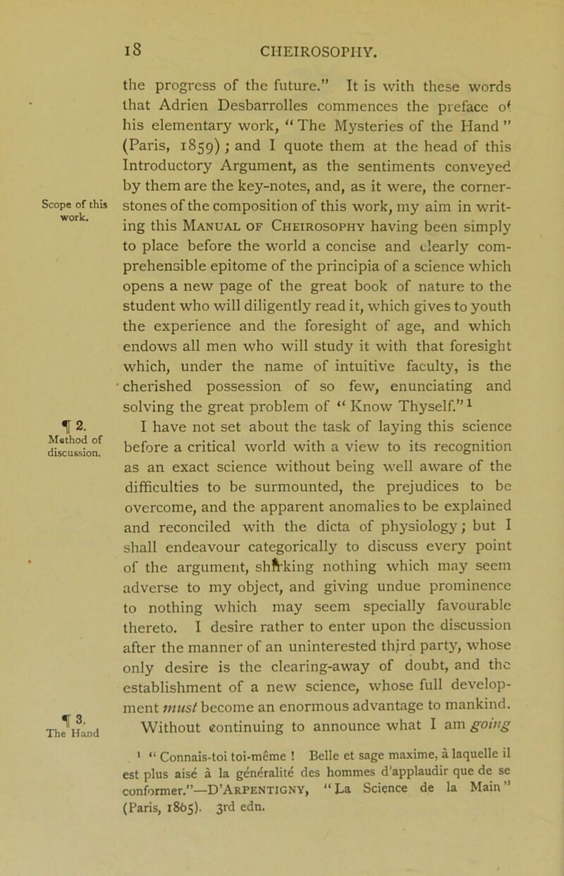 Scope of this work. 12. Method of discussion. 13. The Hand 18 CHEIROSOPIIY. the progress of the future.” It is with these words that Adrien Desbarrolles commences the preface of his elementary work, “ The Mysteries of the Hand ” (Paris, 1859); and I quote them at the head of this Introductory Argument, as the sentiments conveyed by them are the key-notes, and, as it were, the corner- stones of the composition of this work, my aim in writ- ing this Manual of Cheirosophy having been simply to place before the world a concise and clearly com- prehensible epitome of the principia of a science which opens a new page of the great book of nature to the student who will diligently read it, which gives to youth the experience and the foresight of age, and which endows all men who will study it with that foresight which, under the name of intuitive faculty, is the cherished possession of so few, enunciating and solving the great problem of “ Know Thyself.”1 I have not set about the task of laying this science before a critical world with a view to its recognition as an exact science without being well aware of the difficulties to be surmounted, the prejudices to be overcome, and the apparent anomalies to be explained and reconciled with the dicta of physiology; but I shall endeavour categorically to discuss every point of the argument, shaking nothing which may seem adverse to my object, and giving undue prominence to nothing which may seem specially favourable thereto. I desire rather to enter upon the discussion after the manner of an uninterested third party, whose only desire is the clearing-away of doubt, and the establishment of a new science, whose full develop- ment must become an enormous advantage to mankind. Without continuing to announce what I am going 1 “ Connais-toi toi-meme ! Belle et sage maxime, a laquelle il est plus aise a la generalite des hommes d’applaudir que de se conformer.”—D’Arpentigny, “La Science de la Main” (Paris, 1805). 3rd edn.