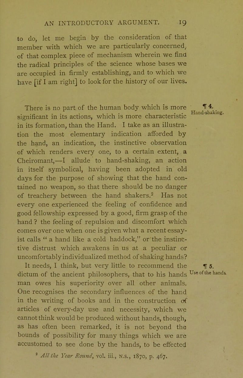 to do, let me begin by the consideration of that member with which we are particularly concerned, of that complex piece of mechanism wherein we find the radical principles of the science whose bases we are occupied in firmly establishing, and to which we have [if I am right] to look for the history of our lives. There is no part of the human body which is more significant in its actions, which is more characteristic in its formation, than the Hand. I take as an illustra- tion the most elementary indication afforded by the hand, an indication, the instinctive observation of which renders every one, to a certain extent, a Cheiromant,—I allude to hand-shaking, an action in itself symbolical, having been adopted in old days for the purpose of showing that the hand con- tained no weapon, so that there should be no danger of treachery between the hand shakers.2 Has not every one experienced the feeling of confidence and good fellowship expressed by a good, firm grasp of the hand ? the feeling of repulsion and discomfort which comes over one when one is given what a recent essay- ist calls “ a hand like a cold haddock,” or the instinc- tive distrust which awakens in us at a peculiar or uncomfortably individualized method of shaking hands? It needs, I think, but very little to recommend the dictum of the ancient philosophers, that to his hands man owes his superiority over all other animals. One recognises the secondary influences of the hand in the writing of books and in the construction of articles of every-day use and necessity, which we cannot think would be produced without hands, though, as has often been remarked, it is not beyond the bounds of possibility for many things which we are accustomed to see done by the hands, to be effected 2 All the Year Round, vol. in., N.s., 1870, p. 467. IT 4. _ Hand-shaking. IT 5. Use of the hands.