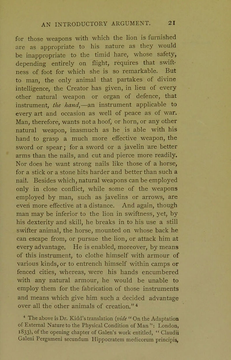 for those weapons with which the lion is furnished are as appropriate to his nature as they would be inappropriate to the timid hare, whose safety, depending entirely on flight, requires that swift- ness of foot for which she is so remarkable. But to man, the only animal that partakes of divine intelligence, the Creator has given, in lieu of every other natural weapon or organ of defence, that instrument, the hand,—an instrument applicable to every art and occasion as well of peace as of war. Man, therefore, wants not a hoof, or horn, or any other natural weapon, inasmuch as he is able with his hand to grasp a much more effective weapon, the sword or spear; for a sword or a javelin are better arms than the nails, and cut and pierce more readily. Nor does he want strong nails like those of a horse, for a stick or a stone hits harder and better than such a nail. Besides which, natural weapons can be employed only in close conflict, while some of the weapons employed by man, such as javelins or arrows, are even more effective at a distance. And again, though man may be inferior to the lion in swiftness, yet, by his dexterity and skill, he breaks in to his use a still swifter animal, the horse, mounted on whose back he can escape from, or pursue the lion, or attack him at every advantage. He is enabled, moreover, by means of this instrument, to clothe himself with armour of various kinds, or to entrench himself within camps or fenced cities, whereas, were his hands encumbered with any natural armour, he would be unable to employ them for the fabrication of those instruments and means which give him such a decided advantage over all the other animals of creation.” 4 4 The above is Dr. Kidd’s translation {vide “ On the Adaptation of External Nature to the Physical Condition of Man London, 1833), of the opening chapter of Galen’s work entitled, “ Claudii Galeni Pergameni secundum Hippocratem medicorum principis,