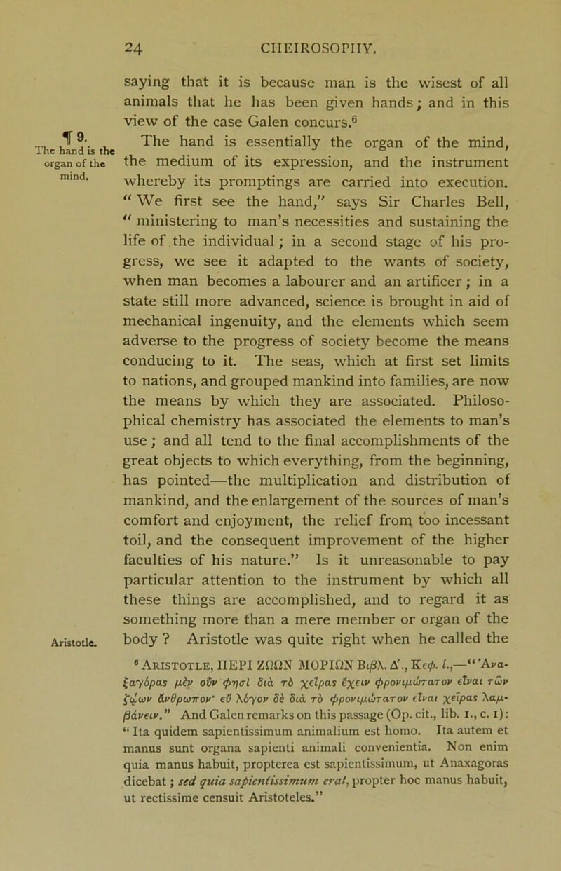 saying that it is because man is the wisest of all animals that he has been given hands; and in this view of the case Galen concurs.6 The hind is the ^an<^ *s essentially the organ of the mind, organ of the the medium of its expression, and the instrument mind- whereby its promptings are carried into execution. “ We first see the hand,” says Sir Charles Bell, “ ministering to man’s necessities and sustaining the life of the individual; in a second stage of his pro- gress, we see it adapted to the wants of society, when man becomes a labourer and an artificer; in a state still more advanced, science is brought in aid of mechanical ingenuity, and the elements which seem adverse to the progress of society become the means conducing to it. The seas, which at first set limits to nations, and grouped mankind into families, are now the means by which they are associated. Philoso- phical chemistry has associated the elements to man’s use; and all tend to the final accomplishments of the great objects to which everything, from the beginning, has pointed—the multiplication and distribution of mankind, and the enlargement of the sources of man’s comfort and enjoyment, the relief from too incessant toil, and the consequent improvement of the higher faculties of his nature.” Is it unreasonable to pay particular attention to the instrument by which all these things are accomplished, and to regard it as something more than a mere member or organ of the Aristotle. body ? Aristotle was quite right when he called the 8 Aristotle, IIEPI ZfifiN MOPMN Bi/3X. A'., Ke0.1.,—'“ VW £aySpas p.h ovv <fyqal Sea t6 xeLPas <ppovtpui>TaTov fZVai t&v {.wv &v6puirov eO \6yov Se Sia to eppovipdirarov eTcat xf*Pas Xa/x- (3&veiv. ” And Galen remarks on this passage (Op. cit., lib. I., c. I): “ Ita quidem sapientissimum animalium est homo. Ita autem et manus sunt organa sapienti animali convenientia. Non enim quia manus habuit, propterea est sapientissimum, ut Anaxagoras dicebat; sed quia sapientissimum erat, propter hoc manus habuit, ut rectissime censuit Aristoteles.”