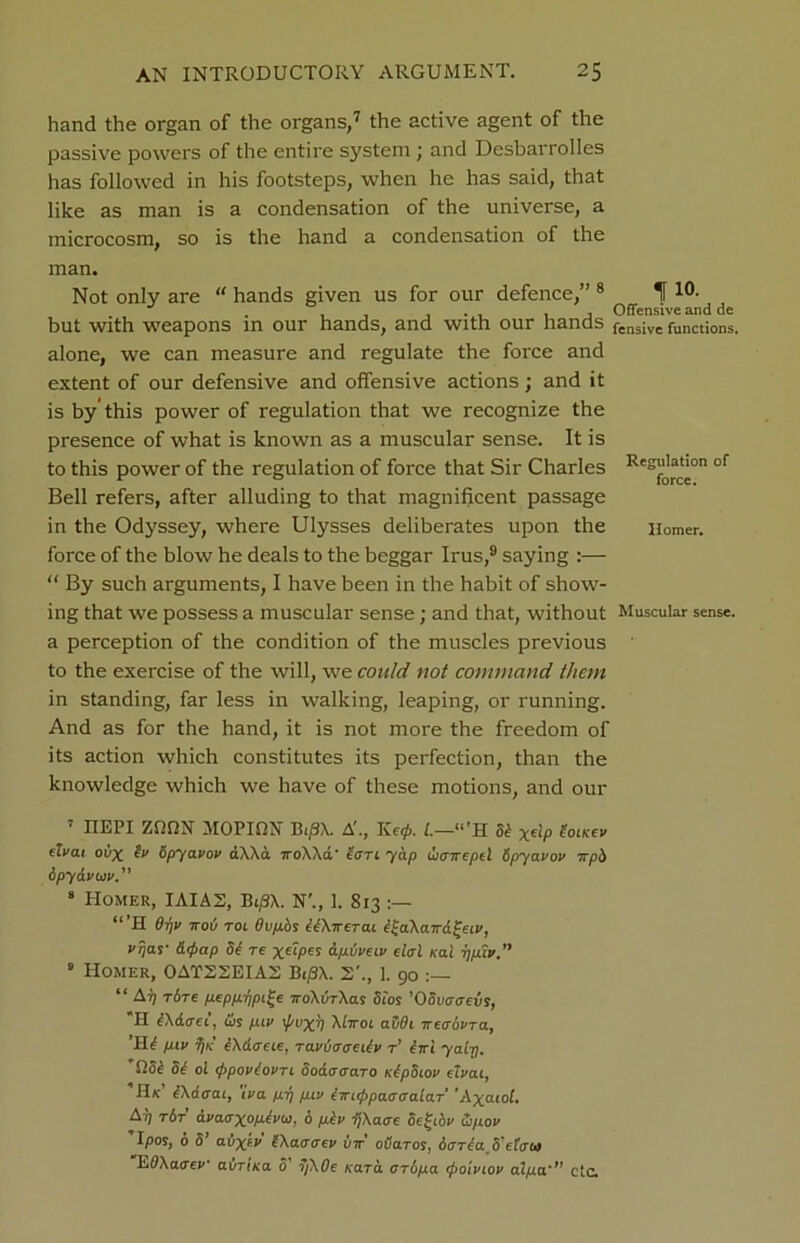 hand the organ of the organs,7 the active agent of the passive powers of the entire system; and Desbarrolles has followed in his footsteps, when he has said, that like as man is a condensation of the universe, a microcosm, so is the hand a condensation of the man. Not only are “ hands given us for our defence,” 8 If10- . , , Offensive and de but with weapons in our hands, and with our hands fens;ve functions. alone, we can measure and regulate the force and extent of our defensive and offensive actions; and it is by'this power of regulation that we recognize the presence of what is known as a muscular sense. It is to this power of the regulation of force that Sir Charles Res|f|“ct‘on of Bell refers, after alluding to that magnificent passage in the Odyssey, where Ulysses deliberates upon the Homer. force of the blow he deals to the beggar Irus,9 saying :— “ By such arguments, I have been in the habit of show- ing that we possess a muscular sense; and that, without Muscular sense, a perception of the condition of the muscles previous to the exercise of the will, we could not command them in standing, far less in walking, leaping, or running. And as for the hand, it is not more the freedom of its action which constitutes its perfection, than the knowledge which we have of these motions, and our 7 IIEPI ZfifiN MOPION Bi/9X. A’., Ke0. L.—tl’H St x€^P toitcev dvat oux tv Spyavov aXXa 7roXXa' totl yap wtnrepel Spyavov irph ipydvta v. 8 Homer, IAIA2, Bti8X. N\, 1. 813 “ ’H Opv ttov Tot Ovpos clA-rrerat e^aAatrd^civ, Vrjas- &<pap ot re dp.tjvetv dal Kai ppiv. 9 Homer, 0AT22EIA2 Bti3X. 2'., 1. 90 “ Arj t6t€ pepp.ripi£e TroAvrAas Stos ’OSvaaevs, *H tAdad, & pttv i/vxn Alwot aSOt ircaovra, Hif ptv TjK tAdoue, ravvaaciiv r’ iiri yairj. QSt St ol tfipovSovTt Sodaaaro tttpSiov dvat, IIk’ iAdtra 1, 'iva p.p ptv imtppaaaalaT 'Axatol. A'1 t&t dvaaxop.h’w, 6 pev ijAaac Sefido Cjpov Ipos, o S CLL’Xtv SAaotrev vtt cvcltcs, dart a 8'data EOAaoev adr'ina o’ 7/A0e Kara aripa tpoivtov alpa'” etc.