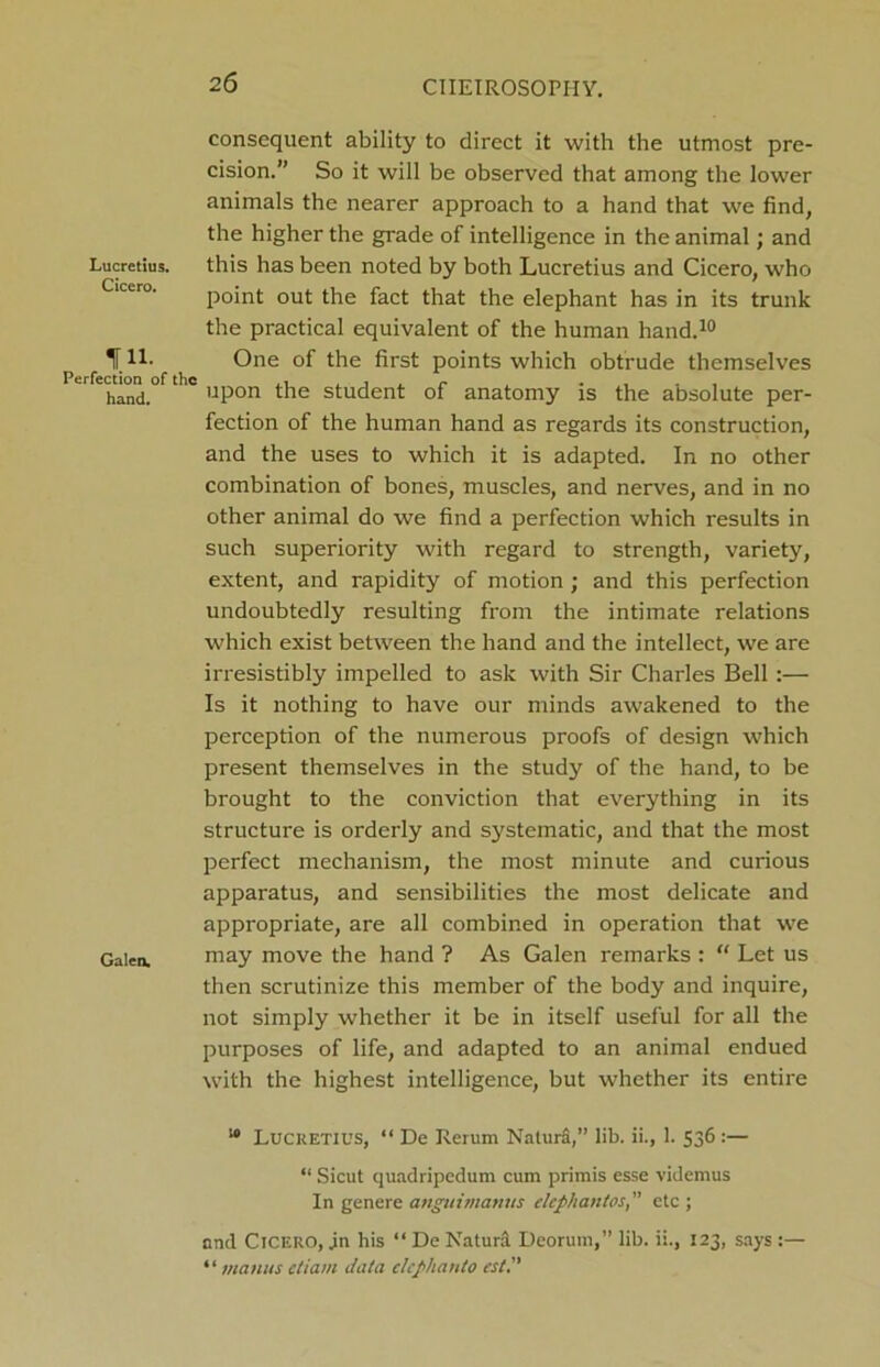 Lucretius. Cicero. tn- Perfection of the hand. Galen, consequent ability to direct it with the utmost pre- cision.” So it will be observed that among the lower animals the nearer approach to a hand that we find, the higher the grade of intelligence in the animal; and this has been noted by both Lucretius and Cicero, who point out the fact that the elephant has in its trunk the practical equivalent of the human hand.10 One of the first points which obtrude themselves upon the student of anatomy is the absolute per- fection of the human hand as regards its construction, and the uses to which it is adapted. In no other combination of bones, muscles, and nerves, and in no other animal do we find a perfection which results in such superiority with regard to strength, variety, extent, and rapidity of motion; and this perfection undoubtedly resulting from the intimate relations which exist between the hand and the intellect, we are irresistibly impelled to ask with Sir Charles Bell:— Is it nothing to have our minds awakened to the perception of the numerous proofs of design which present themselves in the study of the hand, to be brought to the conviction that everything in its structure is orderly and systematic, and that the most perfect mechanism, the most minute and curious apparatus, and sensibilities the most delicate and appx-opriate, are all combined in operation that we may move the hand ? As Galen remarks : “ Let us then scrutinize this member of the body and inquire, not simply whether it be in itself useful for all the purposes of life, and adapted to an animal endued with the highest intelligence, but whether its entire “ Lucretius, “ De Renim Naturd,” lib. ii., 1. 536 :— “ Sicut quadripedum cum primis esse videmus In genere angtiimanus elephantosetc ; and Cicero, jn his “ De Naturd Deorum,” lib. ii., 123, says :— ‘ ‘ mantis ctiam Jala elcphanto est.