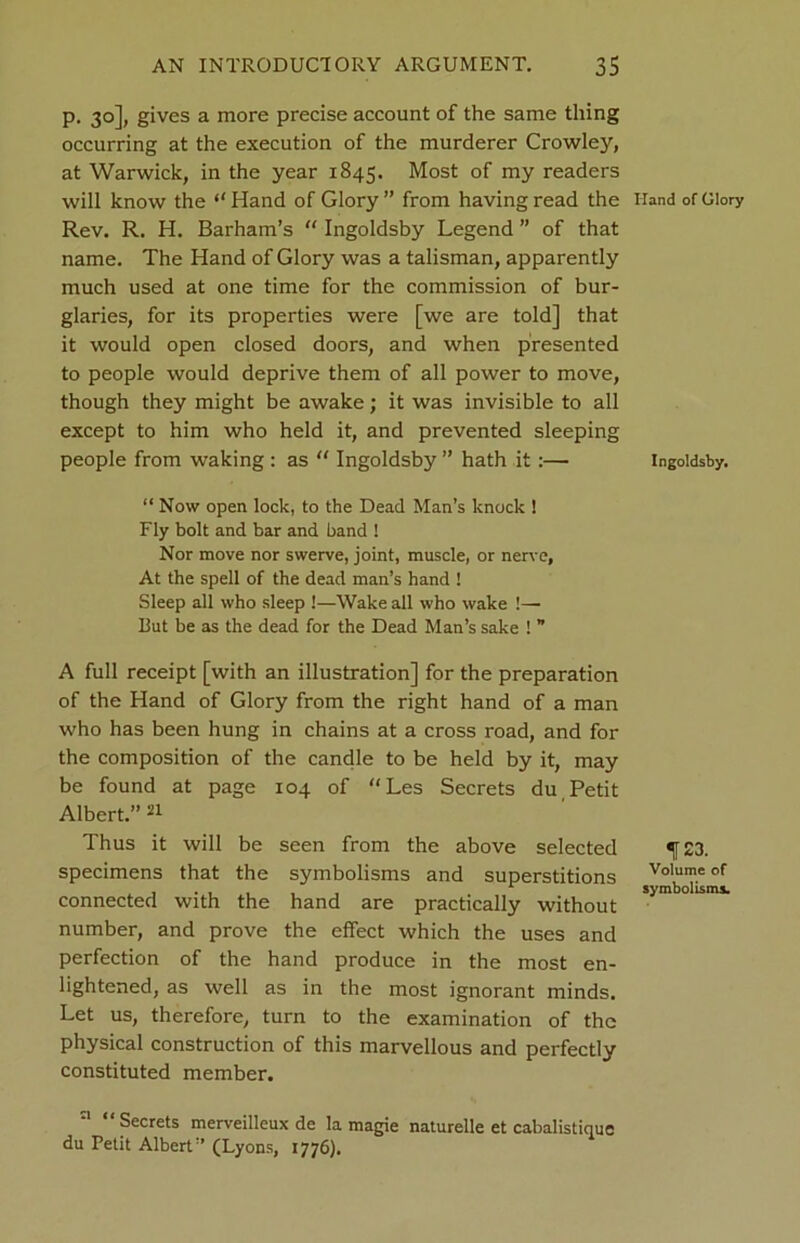 p. 30], gives a more precise account of the same thing occurring at the execution of the murderer Crowley, at Warwick, in the year 1845. Most of my readers will know the “ Hand of Glory ” from having read the Rev. R. H. Barham’s “ Ingoldsby Legend ” of that name. The Hand of Glory was a talisman, apparently much used at one time for the commission of bur- glaries, for its properties were [we are told] that it would open closed doors, and when presented to people would deprive them of all power to move, though they might be awake; it was invisible to all except to him who held it, and prevented sleeping people from waking : as “ Ingoldsby ” hath it:— “ Now open lock, to the Dead Man’s knock ! Fly bolt and bar and band ! Nor move nor swerve, joint, muscle, or nerve, At the spell of the dead man’s hand ! Sleep all who sleep !—Wake all who wake !— But be as the dead for the Dead Man’s sake ! ” A full receipt [with an illustration] for the preparation of the Hand of Glory from the right hand of a man who has been hung in chains at a cross road, and for the composition of the candle to be held by it, may be found at page 104 of “Les Secrets du Petit Albert.” 21 Thus it will be seen from the above selected specimens that the symbolisms and superstitions connected with the hand are practically without number, and prove the effect which the uses and perfection of the hand produce in the most en- lightened, as well as in the most ignorant minds. Let us, therefore, turn to the examination of the physical construction of this marvellous and perfectly constituted member. Secrets merveilleux de la magie naturelle et cabalistique du Petit Albert” (Lyons, 1776). Hand of Glory Ingoldsby. 123. Volume of symbolisms.