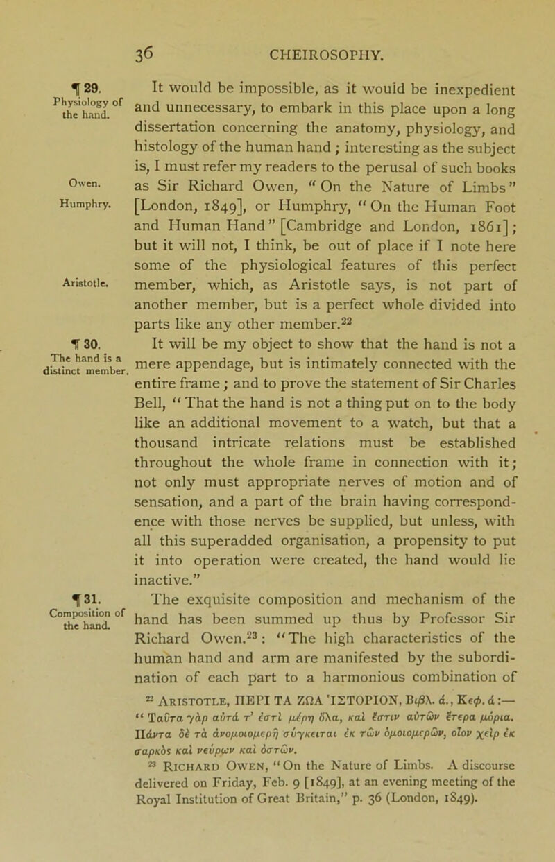 129. Physiology of the hand. Owen. Humphry. Aristotle. % 30. The hand is a distinct member. 131. Composition of the hand. 3 6 CIIEIROSOPIIY. It would be impossible, as it would be inexpedient and unnecessary, to embark in this place upon a long dissertation concerning the anatomy, physiology, and histology of the human hand ; interesting as the subject is, I must refer my readers to the perusal of such books as Sir Richard Owen, “ On the Nature of Limbs ” [London, 1849], or Humphry, “On the Human Foot and Human Hand ” [Cambridge and London, 1861]; but it will not, I think, be out of place if I note here some of the physiological features of this perfect member, which, as Aristotle says, is not part of another member, but is a perfect whole divided into parts like any other member.22 It will be my object to show that the hand is not a mere appendage, but is intimately connected with the entire frame; and to prove the statement of Sir Charles Bell, “ That the hand is not a thing put on to the body like an additional movement to a watch, but that a thousand intricate relations must be established throughout the whole frame in connection with it; not only must appropriate nerves of motion and of sensation, and a part of the brain having correspond- ence with those nerves be supplied, but unless, with all this superadded organisation, a propensity to put it into operation were created, the hand would lie inactive.” The exquisite composition and mechanism of the hand has been summed up thus by Professor Sir Richard Owen.23: “The high characteristics of the human hand and arm are manifested by the subordi- nation of each part to a harmonious combination of ® Aristotle, IIEPI TA ZPA 'I2T0PI0N, B</3.\. d., Ke0. d “ Taura 7dp aura t’ earl pbpp 8\a, Kal (anv abruv erepa popta. TLdvra 5i ra dvofj.oiop.epp ovyKurai Ik twv bpoiopxpCiv, olov xeLP ^K oapKbs Kal veiipuv Kal o<ttu>v. 23 Richard Owen, “ On the Nature of Limbs. A discourse delivered on Friday, Feb. 9 [1849], at an evening meeting of the