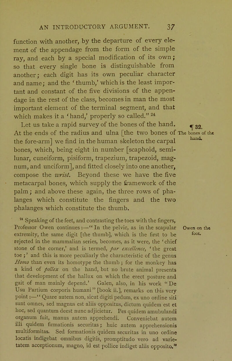 function with another, by the departure of every ele- ment of the appendage from the form of the simple ray, and each by a special modification of its own; so that every single bone is distinguishable from another; each digit has its own peculiar character and name; and the ' thumb,’ which is the least impor- tant and constant of the five divisions of the appen- dage in the rest of the class, becomes in man the most important element of the terminal segment, and that which makes it a ‘ hand,’ properly so called.” 24 Let us take a rapid survey of the bones of the hand. ^ 32 At the ends of the radius and ulna [the two bones of The bones of the the fore-arm] we find in the human skeleton the carpal hand bones, which, being eight in number [scaphoid, semi- lunar, cuneiform, pisiform, trapezium, trapezoid, mag- num, and unciform], and fitted closely into one another, compose the wrist. Beyond these we have the five metacarpal bones, which supply the framework of the palm; and above these again, the thi-ee rows of pha- langes which constitute the fingers and the two phalanges which constitute the thumb. 24 Speaking of the feet, and contrasting the toes with the fingers, Professor Owen continues :—“ In the pelvic, as in the scapular Owen on the extremity, the same digit [the thumb], which is the first to be foot- rejected in the mammalian series, becomes, as it were, the ' chief stone of the corner,’ and is termed, par excellence, ‘ the great toe ; ’ and this is more peculiarly the characteristic of the genus Homo than even its homotype the thumb ; for the monkey has a kind of pollex on the hand, but no brute animal presents that development of the hallux on which the erect posture and gait of man mainly depend.’ Galen, also, in his work “De Usu Partium corporis humani” [book ii.], remarks on this very point:—“ Quare autem non, sicut digiti pedum, ex uno ordine siti sunt omnes, sed magnus est aliis oppositus, dictum quidem est et hoc, sed quantum deest nunc adjicietur. Pes quidem amubulandi organum fuit, manus autem apprehendi. Conveniebat autem illi quidem firmationis securitas; huic autem apprehensionis multiformitas. Sed formationis quidem securitas in uno ordine locatis indigebat omnibus digitis, promptitudo vero ad varie- tatem acceptionum, magno, id est pollice indiget aliis opposito,”