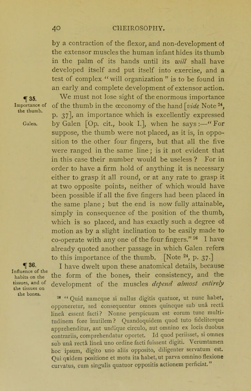 135. Importance of the thumb. Galen. 136. Influence of the habits on the tissues, and of the tissues on the bones. by a contraction of the flexor, and non-development of the extensor muscles the human infant hides its thumb in the palm of its hands until its will shall have developed itself and put itself into exercise, and a test of complex “ will organization ” is to be found in an early and complete development of extensor action. We must not lose sight of the enormous importance of the thumb in the oeconomy of the hand \vide Note 24, p. 37], an importance which is excellently expressed by Galen [Op. cit., book I.], when he says:—“ For suppose, the thumb were not placed, as it is, in oppo- sition to the other four fingers, but that all the five were ranged in the same line; is it not evident that in this case their number would be useless ? For in order to have a firm hold of anything it is necessary either to grasp it all round, or at any rate to grasp it at two opposite points, neither of which would have been possible if all the five fingers had been placed in the same plane; but the end is now fully attainable, simply in consequence of the position of the thumb, which is so placed, and has exactly such a degree of motion as by a slight inclination to be easily made to co-operate with any one of the four fingers.”26 I have already quoted another passage in which Galen refers to this importance of the thumb. [Note 24, p. 37.] I have dwelt upon these anatomical details, because the form of the bones, their consistency, and the development of the muscles depend almost entirely a 11 qu;,j namcque si nullus digitis quatuor, ut nunc habet, opponeretur, sed consequentur omnes quincque sub una recta linea esscnt facti? Nonne perspicuum est eorum tunc multi- tudinem fore inutilem? Quandoquidem quod tuto fideliterque apprehenditur, aut undique circulo, aut omnino ex locis duobus contrariis, comprehendatur oportet. Id quod periisset, si omnes sub unit recta linea uno ordine facti fuissent digiti. Verumtamen hoc ipsum, digito uno aliis opposito, diligenter servatum est. Qui quid cm positione et motu ita habet, ut parva omnino fiexione curvatus, cum singulis quatuor oppositis actionem perficiat. ”