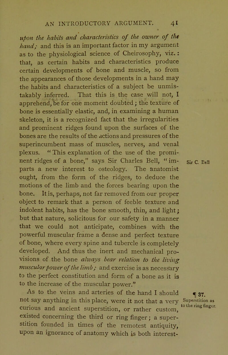 upon the habits and characteristics of the owner of the hand; and this is an important factor in my argument as to the physiological science of Cheirosophy, viz.: that, as certain habits and characteristics produce certain developments of bone and muscle, so from the appearances of those developments in a hand may the habits and characteristics of a subject be unmis- takably inferred. That this is the case will not, I apprehend, be for one moment doubted; the texture of bone is essentially elastic, and, in examining a human skeleton, it is a recognized fact that the irregularities and prominent ridges found upon the surfaces of the bones are the results of the actions and pressures of the superincumbent mass of muscles, nerves, and venal plexus. “ This explanation of the use of the promi- nent ridges of a bone,” says Sir Charles Bell, “ im- parts a new interest to osteology. The anatomist ought, from the form of the ridges, to deduce the motions of the limb and the forces bearing upon the bone. It is, perhaps, not far removed from our proper object to remark that a person of feeble texture and indolent habits, has the bone smooth, thin, and light; but that nature, solicitous for our safety in a manner that we could not anticipate, combines with the powerful muscular frame a dense and perfect texture of bone, where every spine and tubercle is completely developed. And thus the inert and mechanical pro- visions of the bone always bear relation to the living muscular power of the limb; and exercise is as necessary to the perfect constitution and form of a bone as it is to the increase of the muscular power.” As to the veins and arteries of the hand I should not say anything in this place, were it not that a very curious and ancient superstition, or rather custom, existed concerning the third or ring finger; a super- stition founded in times of the remotest antiquity, upon an ignorance of anatomy which is both interest- Sir C. Bell 137. Superstition as to the ring finger.