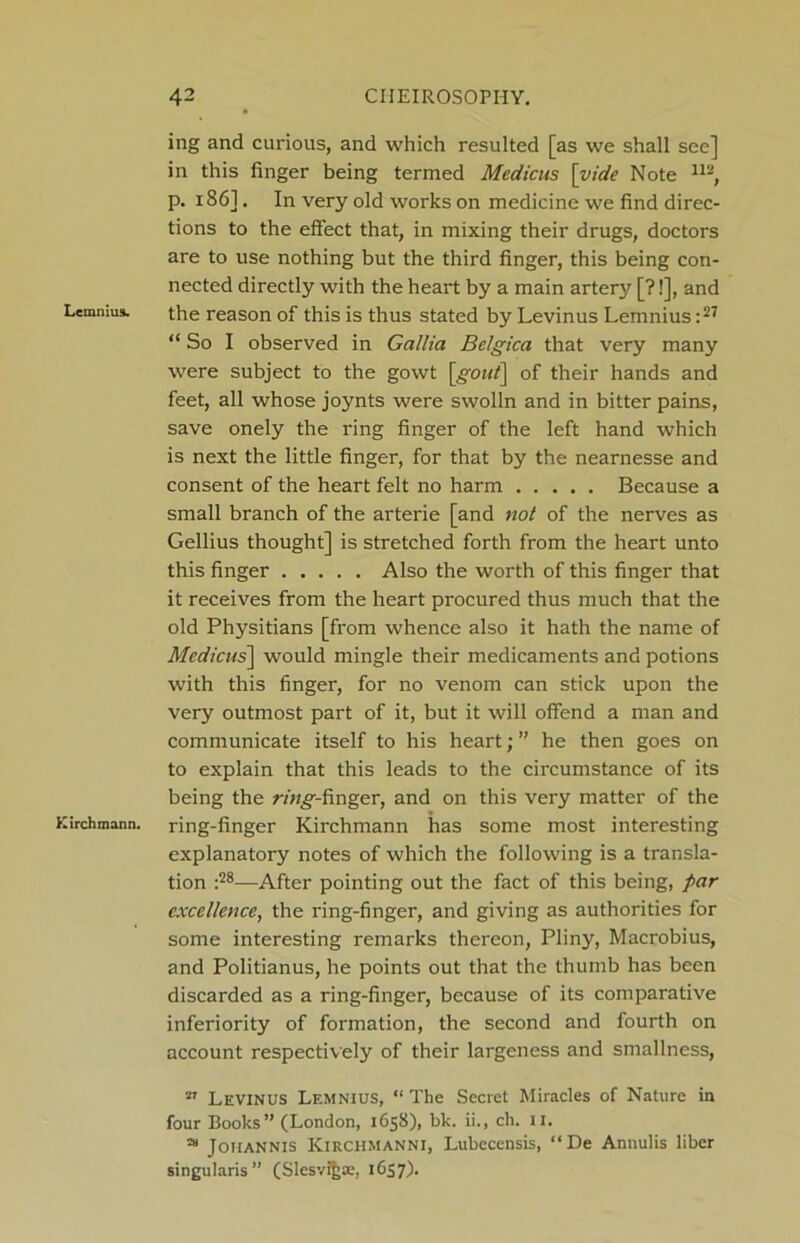 Lemnius. Kirchmann. ing and curious, and which resulted [as we shall see] in this finger being termed Medicus [vide Note 112, p. 186]. In very old works on medicine we find direc- tions to the effect that, in mixing their drugs, doctors are to use nothing but the third finger, this being con- nected directly with the heart by a main artery [?!], and the reason of this is thus stated by Levinus Lemnius:27 “ So I observed in Gallia Belgica that very many were subject to the gowt [gout\ of their hands and feet, all whose joynts were swolln and in bitter pains, save onely the ring finger of the left hand which is next the little finger, for that by the nearnesse and consent of the heart felt no harm Because a small branch of the arterie [and not of the nerves as Gellius thought] is stretched forth from the heart unto this finger Also the worth of this finger that it receives from the heart procured thus much that the old Physitians [from whence also it hath the name of Medicus] would mingle their medicaments and potions with this finger, for no venom can stick upon the very outmost part of it, but it will offend a man and communicate itself to his heart; ” he then goes on to explain that this leads to the circumstance of its being the ring-finger, and on this very matter of the ring-finger Kirchmann has some most interesting explanatory notes of which the following is a transla- tion :28—After pointing out the fact of this being, par excellence, the ring-finger, and giving as authorities for some interesting remarks thereon, Pliny, Macrobius, and Politianus, he points out that the thumb has been discarded as a ring-finger, because of its comparative inferiority of formation, the second and fourth on account respectively of their largeness and smallness, 27 Levinus Lemnius, “ The Secret Miracles of Nature in four Books” (London, 1658), bk. ii., ch. II. 28 Johannis Kirchmanni, Lubecensis, “De Annulis liber singularis” (Slesvi&ae, 1657).