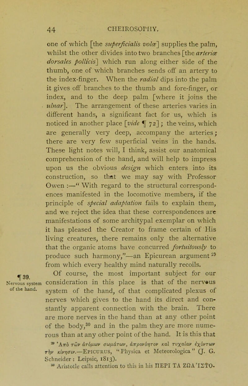 one of which [the superfcialis voice] supplies the palm, whilst the other divides into two branches [the arterice dorsalcs pollicis] which run along either side of the thumb, one of which branches sends off an artery to the index-finger. When the radial dips into the palm it gives off branches to the thumb and fore-finger, or index, and to the deep palm [where it joins the ulnar]. The arrangement of these arteries varies in different hands, a significant fact for us, which is noticed in another place [vide 72] ; the veins, which are generally very deep, accompany the arteries; there are very few superficial veins in the hands. These light notes will, I think, assist our anatomical comprehension of the hand, and will help to impress upon us the obvious design which enters into its construction, so that we may say with Professor Owen :—“ With regard to the structural correspond- ences manifested in the locomotive members, if the principle of special adaptation fails to explain them, and we reject the idea that these correspondences are manifestations of some arch itypal exemplar on which it has pleased the Creator to frame certain of His living creatures, there remains only the alternative that the organic atoms have concurred fortuitously to produce such harmony,”—an Epicurean argument23 from which every healthy mind naturally recoils. ^3g Of course, the most important subject for our Nervous system consideration in this place is that of the nerv«us of the hand, system of the hand, of that complicated plexus of nerves which gives to the hand its direct and con- stantly apparent connection with the brain. There are more nerves in the hand than at any other point of the body,30 and in the palm they are more nume- rous than at any other point of the hand. It is this that a 'Ktt'o tuv dri/xwv (rwfi&TWv, airpov6i)TOV Kal Tvx”-ia.v txbvruv tV kIvt)<tlv.—Epicurus, “Physica et Meteorologica ” (J. G. Schneider : Leipsic, 1813). 30 Aristotle calls attention to this in his IIEPI TA ZfiA'IETO-