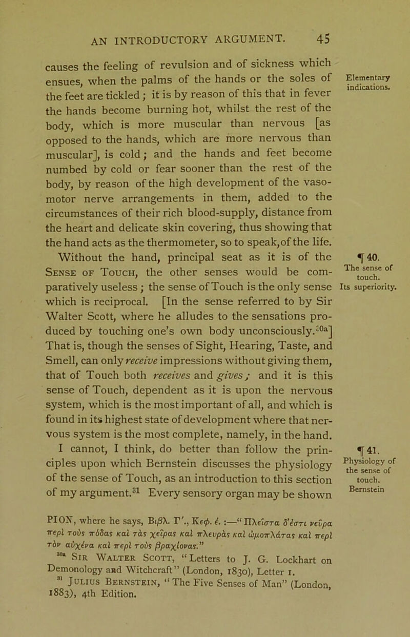 causes the feeling of revulsion and of sickness which ensues, when the palms of the hands or the soles of the feet are tickled; it is by reason of this that in fever the hands become burning hot, whilst the rest of the body, which is more muscular than nervous [as opposed to the hands, which are more nervous than muscular], is cold; and the hands and feet become numbed by cold or fear sooner than the rest of the body, by reason of the high development of the vaso- motor nerve arrangements in them, added to the circumstances of their rich blood-supply, distance from the heart and delicate skin covering, thus showing that the hand acts as the thermometer, so to speak, of the life. Without the hand, principal seat as it is of the Sense of Touch, the other senses would be com- paratively useless; the sense of Touch is the only sense which is reciprocal. [In the sense referred to by Sir Walter Scott, where he alludes to the sensations pro- duced by touching one’s own body unconsciously.30a] That is, though the senses of Sight, Hearing, Taste, and Smell, can only receive impressions without giving them, that of Touch both receives and gives; and it is this sense of Touch, dependent as it is upon the nervous system, which is the most important of all, and which is found in its highest state of development where that ner- vous system is the most complete, namely, in the hand. I cannot, I think, do better than follow the prin- ciples upon which Bernstein discusses the physiology of the sense of Touch, as an introduction to this section of my argument.31 Every sensory organ may be shown Elementary indications. 140. The sense of touch. Its superiority. 141. Physiology of the sense of touch. Bernstein PI ON, where he says, BtjSX. T'., Kc0. L “nXetcrra 5’etm pevpa Trepl Toils irbSas kcli ras Kai ’rXeupas /cal u/j.oir\<xTas /cal 7repl rbv atixiva /cal ire pi to vs PpaxLovas.” 30* Sir Walter Scott, “Letters to J. G. Lockhart on Demonology and Witchcraft” (London, 1830), Letter 1. 31 Julius Bernstein, “The Five Senses of Man” (London, *883), 4th Edition.