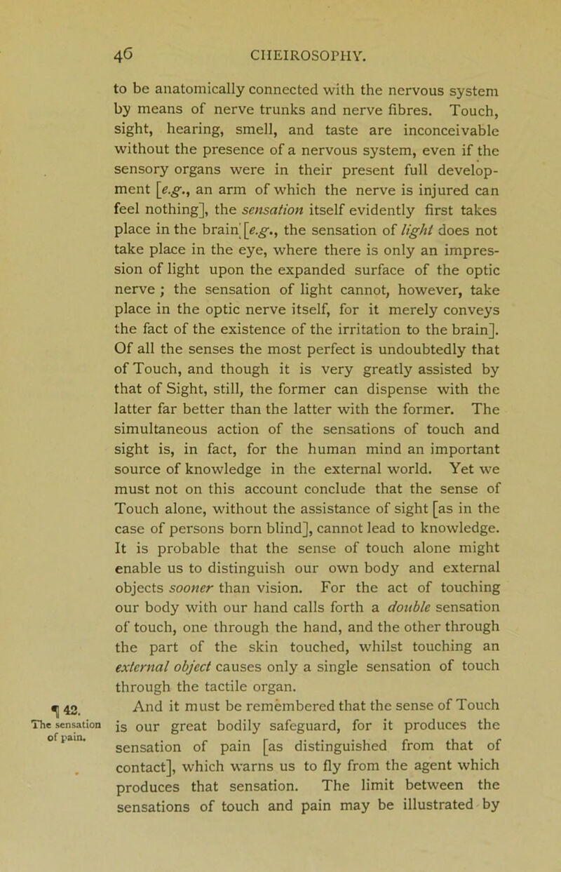 143. The sensation of pain. to be anatomically connected with the nervous system hy means of nerve trunks and nerve fibres. Touch, sight, hearing, smell, and taste are inconceivable without the presence of a nervous system, even if the sensory organs were in their present full develop- ment [eg., an arm of which the nerve is injured can feel nothing], the sensation itself evidently first takes place in the brain [<?.,§•., the sensation of light does not take place in the eye, where there is only an impres- sion of light upon the expanded surface of the optic nerve ; the sensation of light cannot, however, take place in the optic nerve itself, for it merely conveys the fact of the existence of the irritation to the brain]. Of all the senses the most perfect is undoubtedly that of Touch, and though it is very greatly assisted by that of Sight, still, the former can dispense with the latter far better than the latter with the former. The simultaneous action of the sensations of touch and sight is, in fact, for the human mind an important source of knowledge in the external world. Yet we must not on this account conclude that the sense of Touch alone, without the assistance of sight [as in the case of persons born blind], cannot lead to knowledge. It is probable that the sense of touch alone might enable us to distinguish our own body and external objects sooner than vision. For the act of touching our body with our hand calls forth a double sensation of touch, one through the hand, and the other through the part of the skin touched, whilst touching an external object causes only a single sensation of touch through the tactile organ. And it must be remembered that the sense of Touch is our great bodily safeguard, for it produces the sensation of pain [as distinguished from that of contact], which warns us to fly from the agent which produces that sensation. The limit between the sensations of touch and pain may be illustrated by