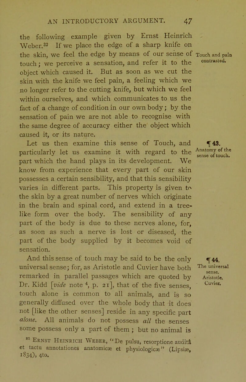 the following example given by Ernst Heinrich Weber.32 If we place the edge of a sharp knife on the skin, we feel the edge by means of our sense of touch; we perceive a sensation, and refer it to the object which caused it. But as soon as we cut the skin with the knife we feel pain, a feeling which we no longer refer to the cutting knife, but which we feel within ourselves, and which communicates to us the fact of a change of condition in our own body; by the sensation of pain we are not able to recognise with the same degree of accuracy either the object which caused it, or its nature. Let us then examine this sense of Touch, and particularly let us examine it with regard to the part which the hand plays in its development. We know from experience that every part of our skin possesses a certain sensibility, and that this sensibility varies in different parts. This property is given to the skin by a great number of nerves which originate in the brain and spinal cord, and extend in a tree- like form over the body. The sensibility of any part of the body is due to these nerves alone, for, as soon as such a nerve is lost or diseased, the part of the body supplied by it becomes void of sensation. And this sense of touch may be said to be the only universal sense; for, as Aristotle and Cuvier have both remarked in parallel passages which are quoted by Dr. Kidd [vide note 4, p. 21], that of the five senses, touch alone is common to all animals, and is so generally diffused over the whole body that it does not [like the other senses] reside in any specific part alone. All animals do not possess all the senses some possess only a part of them ; but no animal is ” Ernst Heinrich Weber, “De pulsu, resorptione audits et tactu annotationes anatomic® et physiologic®” (Lipsi®, 1 S34)> 4to. Touch and pain contrasted. f43. Anatomy of the sense of touch. 144. The universal sense. Aristotle, Cuvier,