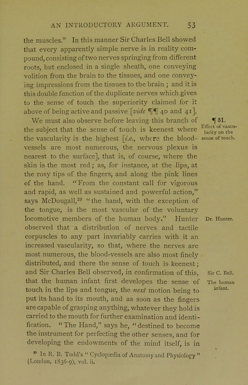 the muscles.” In this manner Sir Charles Bell showed that every apparently simple nerve is in reality com- pound, consisting of two nerves springing from different roots, but enclosed in a single sheath, one conveying volition from the brain to the tissues, and one convey- ing impressions from the tissues to the brain ; and it is this double function of the duplicate nerves which gives to the sense of touch the superiority claimed for it above of being active and passive [vide 40 and 41]. We must also observe before leaving this branch of the subject that the sense of touch is keenest where the vascularity is the highest [t.e., where the blood- vessels are most numerous, the nervous plexus is nearest to the surface], that is, of course, where the skin is the most red ; as, for instance, at the lips, at the rosy tips of the fingers, and along the pink lines of the hand. “From the constant call for vigorous and rapid, as well as sustained and powerful action,” says McDougall,39 “the hand, with the exception of the tongue, is the most vascular of the voluntary locomotive members of the human body.” Hunter observed that a distribution of nerves and tactile corpuscles to any part invariably carries with it an increased vascularity, so that, where the nerves are most numerous, the blood-vessels are also most finely distributed, and there the sense of touch is keenest; and Sir Charles Bell observed, in confirmation of this, that the human infant first developes the sense of touch in the lips and tongue, the next motion being to put its hand to its mouth, and as soon as the fingers are capable of grasping anything, whatever they hold is carried to the mouth for further examination and identi- fication. “The Hand,” says he, “destined to become the instrument for perfecting the other senses, and for developing the endowments of the mind itself, is in 59 In R. B. Todd’s “ Cyclopaedia of Anatomy and Physiology ” (London, 1836-9), vol. ii. f 51. Effect of vascu- larity on the sense of touch. Dr. Hunter. Sir C. Bell. The human infant.