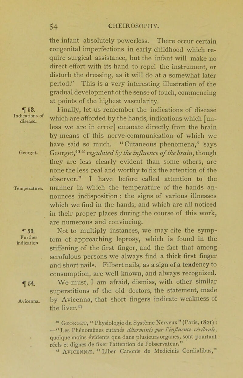 152. Indications of disease. Georget. Temperature. IT 53. Further indication 154. Avicenna. the infant absolutely powerless. There occur certain congenital imperfections in early childhood which re- quire surgical assistance, but the infant will make no direct effort with its hand to repel the instrument, or disturb the dressing, as it will do at a somewhat later period.” This is a very interesting illustration of the gradual development of the sense of touch, commencing at points of the highest vascularity. Finally, let us remember the indications of disease which are afforded by the hands, indications which [un- less we are in erroi'] emanate directly from the brain by means of this nerve-communication of which we have said so much. “ Cutaneous phenomena,” says Georget,40 “ regulated by the influence of the brain, though they are less clearly evident than some others, are none the less real and worthy to fix the attention of the observer.” I have before called attention to the manner in which the temperature of the hands an- nounces indisposition : the signs of various illnesses which we find in the hands, and which are all noticed in their proper places during the course of this work, are numerous and convincing. Not to multiply instances, we may cite the symp- tom of appi-oaching leprosy, which is found in the stiffening of the first finger, and the fact that among scrofulous persons we always find a thick first finger and short nails. Filbert nails, as a sign of a tendency to consumption, are well known, and always recognized. We must, I am afraid, dismiss, with other similar superstitions of the old doctors, the statement, made by Avicenna, that short fingers indicate weakness of the liver.41 10 Georget, “Physiologie du Systeme Nerveux” (Paris, 1821): —“ Les Phenomenes culanes determines par f influence ctrlbrale, quoique moins evidents que dans plusieurs organes, sont pourlant reels et dignes de fixer l’attention de l’observateur.” 41 Avicenn/E, “ Liber Canonis de Medicinis Cordialibus,”