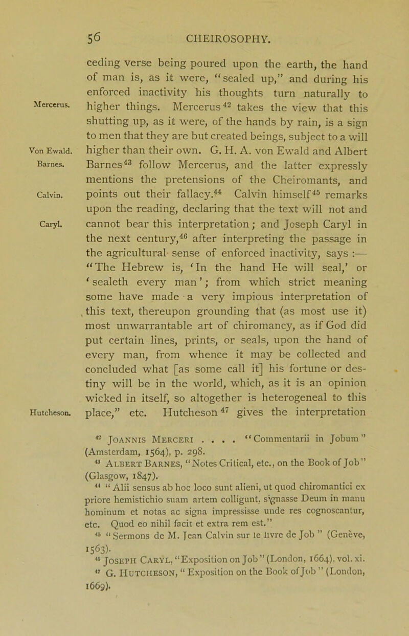 Mercerus. Von Ewald. Barnes. Calvin. Caryl. Hutcheson. ceding verse being poured upon the earth, the hand of man is, as it were, “sealed up,” and during his enforced inactivity his thoughts turn naturally to higher things. Mercerus42 takes the view that this shutting up, as it were, of the hands by rain, is a sign to men that they are but created beings, subject to a will higher than their own. G. H. A. von Ewald and Albert Barnes43 follow Mercerus, and the latter expressly mentions the pretensions of the Cheiromants, and points out their fallacy.44 Calvin himself45 remarks upon the reading, declaring that the text will not and cannot bear this interpretation; and Joseph Caryl in the next century,40 after interpreting the passage in the agricultural sense of enforced inactivity, says :— “The Hebrew is, ‘In the hand He will seal,’ or ‘ sealeth every man ’; from which strict meaning some have made ■ a very impious interpretation of this text, thereupon grounding that (as most use it) most unwarrantable art of chiromancy, as if God did put certain lines, prints, or seals, upon the hand of every man, from whence it may be collected and concluded what [as some call it] his fortune or des- tiny will be in the world, which, as it is an opinion wicked in itself, so altogether is heterogeneal to this place,” etc. Hutcheson47 gives the interpretation 42 Joannis Merceri .... “ Cornmentarii in Jobum” (Amsterdam, 1564), p. 298. 43 Albert Barnes, “Notes Critical, etc., on the Book of Job” (Glasgow, 1847). 44 “ Alii sensus ab hoc loco sunt alieni, ut quod chiromantici ex priore hemistichio suam artem colligunt, s\gnasse Deum in manu hominum et notas ac signa impressisse unde res cognoscantur, etc. Quod eo nihil facit et extra rem est.” 43 “ Sermons de M. Jean Calvin sur le Itvre de Job ” (Geneve, 1563)- 4“ Joseph Caryl, “Exposition on Job ” (London, 1664), voi. xi.  G. Hutcheson, “ Exposition on the Book of Job ” (London, 1669).