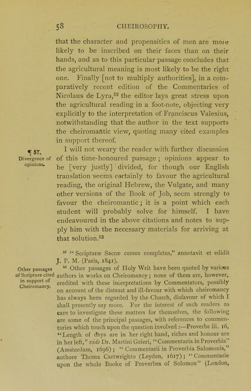 . 157. Divergence of opinions. that the character and propensities of men are more likely to be inscribed on their faces than on their hands, and as to this particular passage concludes that the agricultui-al meaning is most likely to be the right one. Finally [not to multiply authorities], in a com- paratively recent edition of the Commentaries of Nicolaus de Lyra,52 the editor lays great stress upon the agricultural reading in a foot-note, objecting very explicitly to the interpretation of Frfinciscus Valesius, notwithstanding that the author in the text supports the cheii-omantic view, quoting many cited examples in support thereof. I will not weary the reader with further discussion of this time-honoured passage ; opinions appear to be [very justly] divided, for though our English translation seems certainly to favour the agricultural reading, the original Hebrew, the Vulgate, and many other versions of the Book of Job, seem strongly to favour the cheiromantic; it is a point which each student will probably solve for himself. I have endeavoured in the above citations and notes to sup- ply him with the necessary materials for arriving at that solution.53 62 “ Scriptura Sacra cursus completus,” annotavit et edidit J. P. M. (Paris, 1841). Other passages “ Other passages of Ploly Writ have been quoted by various of Scripture cited authors in works on Cheiromancy; none of them are, however, in support of crecjited with these interpretations by Commentators, possibly on account of the distrust and ill-favour with which cheiromancy has always been regarded by the Church, disfavour of which I shall presently say more. For the interest of such readers as care to investigate these matters for themselves, the following are some of the principal passages, with references to commen- taries which touch upon the question involved :—Proverbs iii. 16, “Length of dhys are in her right hand, riches and honour are in her left,” vide Dr. Martini Geieri, “Commentaria in Proverbia” (Amsterdam, 1696); “ Commentarii in Proverbia Salomonis,” authore Thoma Cartwrighto (Leyden, 1617); “Commentarie upon the whole Booke of Proverbes of Solomon” (London,