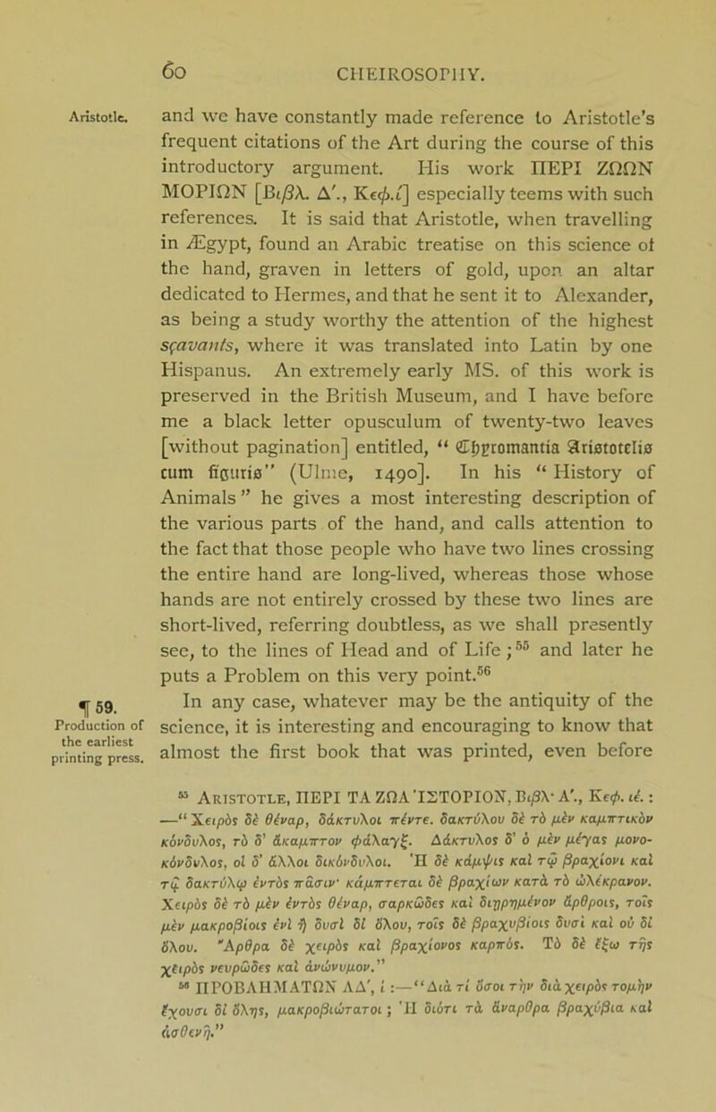 Co Aristotle. 159. Production of the earliest printing press. and we have constantly made reference to Aristotle’s frequent citations of the Art during the course of this introductory argument. His work IIEPI Zf2f2N MOPIQN [Bt/?A.. A'., Kec^.i] especially teems with such references. It is said that Aristotle, when travelling in ./Egypt, found an Arabic treatise on this science of the hand, graven in letters of gold, upon an altar dedicated to Hermes, and that he sent it to Alexander, as being a study worthy the attention of the highest sfavants, where it was translated into Latin by one Hispanus. An extremely early MS. of this work is preserved in the British Museum, and I have before me a black letter opusculum of twenty-two leaves [without pagination] entitled, “ 2tf)j>romantia Slristotelis cum fi'curia” (Ulme, 1490]. In his “ History of Animals ” he gives a most interesting description of the various parts of the hand, and calls attention to the fact that those people who have two lines crossing the entire hand are long-lived, whereas those whose hands are not entirely crossed by these two lines are short-lived, referring doubtless, as we shall presently see, to the lines of Head and of Life;55 and later he puts a Problem on this very point.56 In any case, whatever may be the antiquity of the science, it is interesting and encouraging to know that almost the first book that was printed, even before 45 Aristotle, IIEPI TA ZBA ISTOPION, Bifi\- A’., Kef. it.: —“ Xeipbs 5/ Btvap, SaKTvXoi irtvre. dciKruXou 5b to pbv KapirriKov kSvovXos, rb S’ &Kapirrov fa\ay£. A&ktvXos S’ 6 pbv pcyas povo- KbvovXos, 0! 5’ 6.W01 Sik6vSv\oi. H 5/ K&pfis Kal t$ fipa.~x.iovi Kai Tp SaKTiiXip bvrbs ira<nv Kapwrerai 5/ fipaxiuv nark rb fXtKpavov. Xcipbs 3b rb pbv bvrbs Otvap, <rapKa>5es Kal Siypppivov dpOpois, robs pbv paKpofiiois tvl 7) oucrl 51 S\ov, rots 5b fipaxvfiiois Svtri Kal ov 51 ti\ou. “ApBpa 5b xa/>6j *at fipax'iovos Kapirbs. T6 5/ rijs Xtipbs vevpwSes Kal dvfvvpov.” M IIPOBAHMATBN AA', 1:—“ Aia ti S<roi ri)V Sidx^pbs ropt]v byovai Si o\t]s, paKpofiiwraroi; 'II Sion rd avapOpa fipaxifita Kal daOevq.”