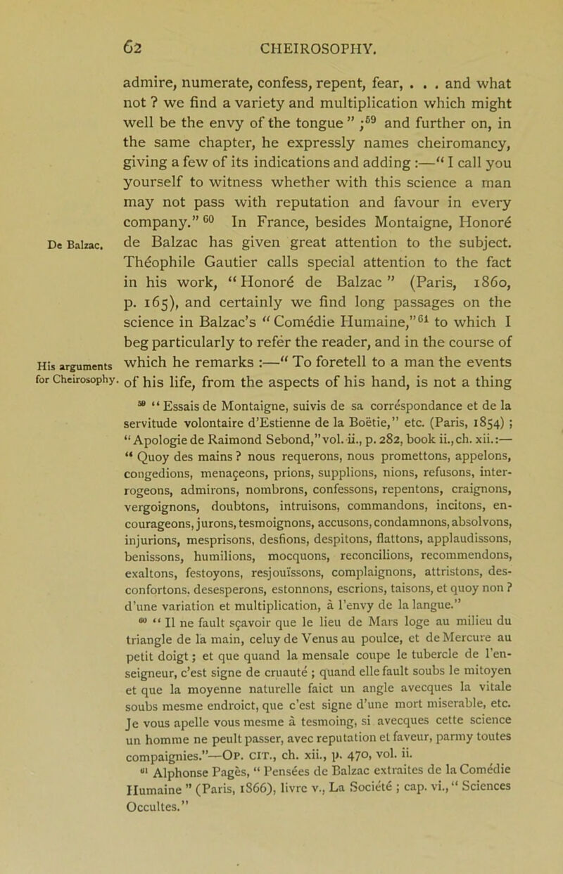 admire, numerate, confess, repent, fear, . . , and what not ? we find a variety and multiplication which might well be the envy of the tongue ” ;69 and further on, in the same chapter, he expressly names cheiromancy, giving a few of its indications and adding :—“ I call you yourself to witness whether with this science a man may not pass with reputation and favour in every company.” G0 In France, besides Montaigne, Ilonord De Balzac, de Balzac has given great attention to the subject. Theophile Gautier calls special attention to the fact in his work, “ Honord de Balzac” (Paris, i860, p. 165), and certainly we find long passages on the science in Balzac’s “ Comddie Humaine,”61 to which I beg particularly to refer the reader, and in the course of His arguments which he remarks :—“ To foretell to a man the events for Cheirosophy. 0f tfis iife> from the aspects of his hand, is not a thing 58 “Essaisde Montaigne, suivis de sa correspondance et de la servitude volontaire d’Estienne de la Boetie,” etc. (Paris, 1854) ; “ Apologie de Raimond Sebond,” vol. ii., p. 282, book ii., ch. xii.:— “ Quoy des mains ? nous requerons, nous promettons, appelons, congedions, menaceons, prions, supplions, nions, refusons, inter- rogeons, admirons, nombrons, confessons, repentons, craignons, vergoignons, doubtons, intruisons, commandons, incitons, en- courageons, jurons, tesmoignons, accusons,condamnons,absolvons, injurions, mesprisons, desfions, despitons, flattons, applaudissons, benissons, humilions, mocquons, reconcilions, recommendons, exaltons, festoyons, resjoui'ssons, complaignons, attristons, des- confortons, desesperons, estonnons, escrions, taisons, et quoy non ? d’une variation et multiplication, a l’envy de la langue.” “ II ne fault Sfavoir que le lieu de Mars loge au milieu du triangle de la main, celuy de Venus au poulce, et deMercure au petit doigt; et que quand la mensale coupe le tubercle de Pen- seigneur, c’est signe de cruaute ; quand elle fault soubs le mitoyen et que la moyenne naturelle faict un angle avecques la vitale soubs mesme endroict, que c’est signe d’une mort miserable, etc. Je vous apelle vous mesme a tesmoing, si avecques cette science un homme ne peult passer, avec reputation el faveur, parmy toutes compaignies.”—Op. CIT., ch. xii., p. 470, vol. ii. «i Alphonse Pages, “ Pensees de Balzac extraitcs de la Comedie Ilumaine ” (Paris, 1S66), livrc v., La Society ; cap. vi.,“ Sciences Occultes.”