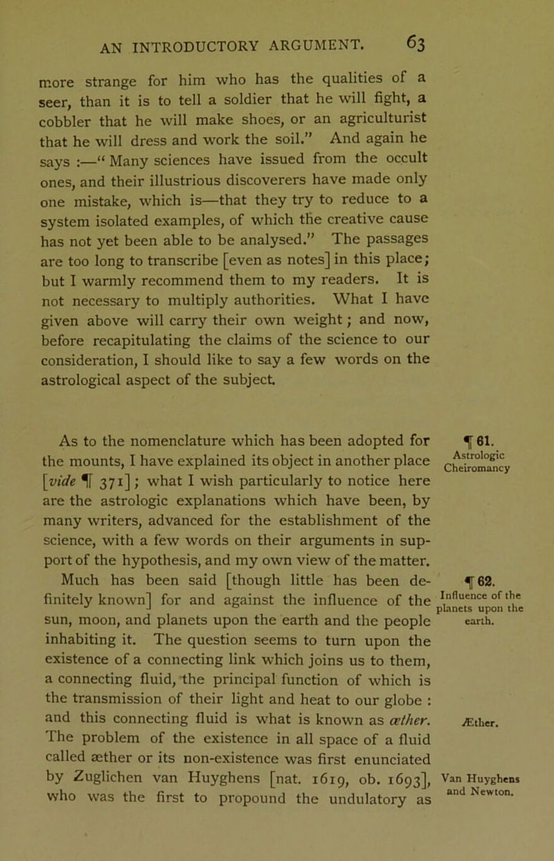 more strange for him who has the qualities of a seer, than it is to tell a soldier that he will fight, a cobbler that he will make shoes, or an agriculturist that he will dress and work the soil.” And again he sayS ;—“ Many sciences have issued from the occult ones, and their illustrious discoverers have made only one mistake, which is—that they try to reduce to a system isolated examples, of which the creative cause has not yet been able to be analysed.” The passages are too long to transcribe [even as notes] in this place; but I warmly recommend them to my readers. It is not necessary to multiply authorities. What I have given above will carry their own weight; and now, before recapitulating the claims of the science to our consideration, I should like to say a few words on the astrological aspect of the subject. As to the nomenclature which has been adopted for % 61. the mounts, I have explained its object in another place [vide if 371]; what I wish particularly to notice here are the astrologic explanations which have been, by many writers, advanced for the establishment of the science, with a few words on their arguments in sup- port of the hypothesis, and my own view of the matter. Much has been said [though little has been de- ^ 62. finitely known] for and against the influence of the p^netTupon 'the sun, moon, and planets upon the earth and the people earth, inhabiting it. The question seems to turn upon the existence of a connecting link which joins us to them, a connecting fluid, the principal function of which is the transmission of their light and heat to our globe : and this connecting fluid is what is known as cether. ^ther. The problem of the existence in all space of a fluid called aether or its non-existence was first enunciated by Zuglichen van Huyghens [nat. 16x9, ob. 1693], Van Huyghens who was the first to propound the undulatory as and Newton'