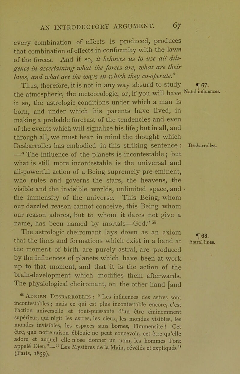 every combination of effects is produced, produces that combination of effects in conformity with the lawn of the forces. And if so, it behoves us to use all dili- gence in ascertaining what the forces are, what are their laws, and what are the ways in which they co-operate.” Thus, therefore, it is not in any way absurd to study the atmospheric, the meteorologic, or, if you will have it so, the astrologic conditions under which a man is born, and under which his parents have lived, in making a probable forecast of the tendencies and even of the events which will signalize his life; but in all, and through all, we must bear in mind the thought which Desbarrolles has embodied in this striking sentence : —“ The influence of the planets is incontestable; but what is still more incontestable is the universal and all-powerful action of a Being supremely pre-eminent, who rules and governs the stars, the heavens, the visible and the invisible worlds, unlimited space, and the immensity of the universe. This Being, whom our dazzled reason cannot conceive, this Being whom our reason adores, but to whom it dares not give a name, has been named by mortals—God.” 05 The astrologic cheiromant lays down as an axiom that the lines and formations which exist in a hand at the moment of birth are purely astral, are produced by the influences of planets which have been at work up to that moment, and that it is the action of the brain-development which modifies them afterwards. The physiological cheiromant, on the other hand [and “ Adrien Desbarrolles : “ Les influences des astres sont incontestables; mais ce qui est plus incontestable encore, c’est Faction universelle et tout-puissante d’un etre eminemment superieur, qui regit les astres, les cieux, les mondes visibles, les mondes invisibles, les espaces sans bornes, Fimmensite ! Cet etre, que notre raison dblouie ne peut concevoir, cet etre qu’elle adore et auquel elle n’ose donner un nom, les hommes Font appele Dieu. ’—“ Les Mysteres de la Main, reveles et expliques ” (Paris, 1859). 1f67. Natal influences. Desbarrolles. 168. Astral lines.