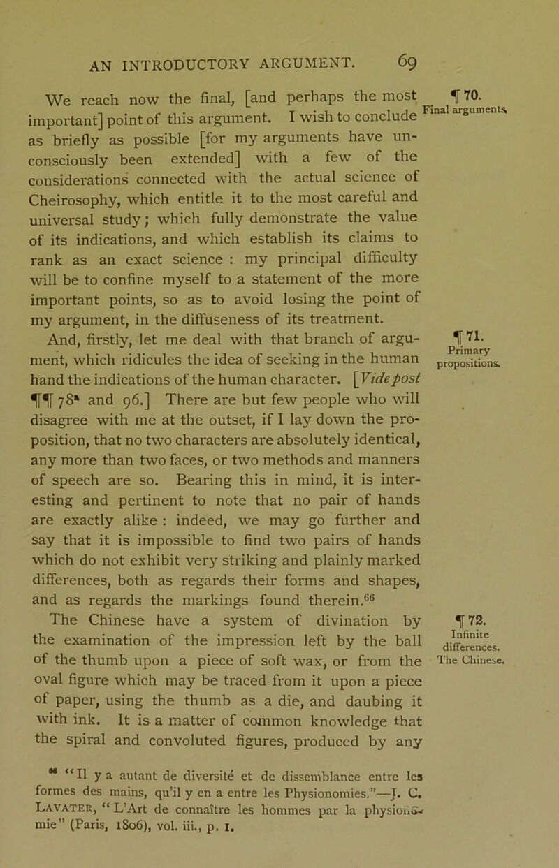 We reach now the final, [and perhaps the most important] point of this argument. I wish to conclude as briefly as possible [for my arguments have un- consciously been extended] with a few of the considerations connected with the actual science of Cheirosophy, which entitle it to the most careful and universal study; which fully demonstrate the value of its indications, and which establish its claims to rank as an exact science : my principal difficulty will be to confine myself to a statement of the more important points, so as to avoid losing the point of my argument, in the diffuseness of its treatment. And, firstly, let me deal with that branch of argu- ment, which ridicules the idea of seeking in the human hand the indications of the human character. [Vide post 78* and 96.] There are but few people who will disagree with me at the outset, if I lay down the pro- position, that no two characters are absolutely identical, any more than two faces, or two methods and manners of speech are so. Bearing this in mind, it is inter- esting and pertinent to note that no pair of hands are exactly alike : indeed, we may go further and say that it is impossible to find two pairs of hands which do not exhibit very striking and plainly marked differences, both as regards their forms and shapes, and as regards the markings found therein.66 The Chinese have a system of divination by the examination of the impression left by the ball of the thumb upon a piece of soft wax, or from the oval figure which may be traced from it upon a piece of paper, using the thumb as a die, and daubing it with ink. It is a matter of common knowledge that the spiral and convoluted figures, produced by any 170. Final arguments 171- Primary propositions. 172. Infinite differences. The Chinese. M “II ya autant de diversite et de dissemblance entre les formes des mains, qu’il y en a entre les Physionomies,”—J. C. Lavater, “ L’Art de connaitre les hommes par la physiouiw mie” (Paris, 1806), vol. iii., p. 1.