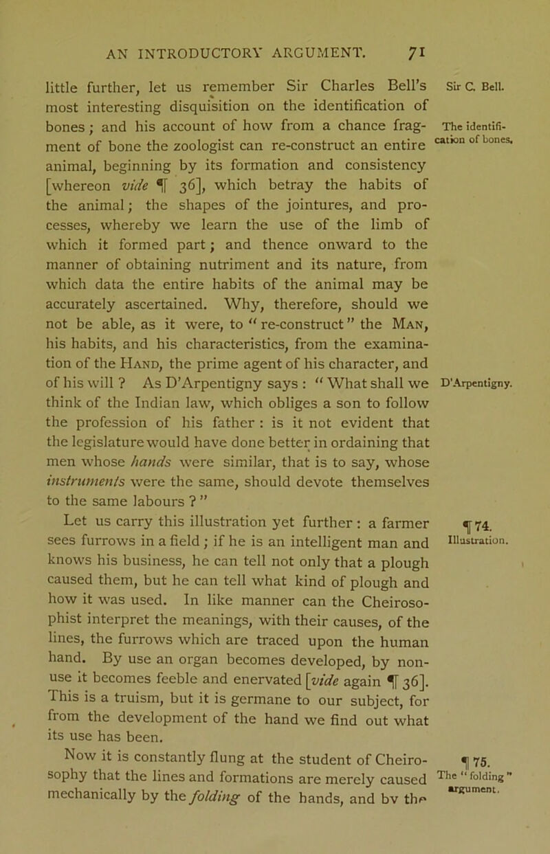 little further, let us remember Sir Charles Bell’s most interesting disquisition on the identification of bones; and his account of how from a chance frag- ment of bone the zoologist can re-construct an entire animal, beginning by its formation and consistency [whereon vide 36], which betray the habits of the animal; the shapes of the jointures, and pro- cesses, whereby we learn the use of the limb of which it formed part; and thence onward to the manner of obtaining nutriment and its nature, from which data the entire habits of the animal may be accurately ascertained. Why, therefore, should we not be able, as it were, to “ re-construct ” the Man, his habits, and his characteristics, from the examina- tion of the Hand, the prime agent of his character, and of his will ? As D’Arpentigny says : “ What shall we think of the Indian law, which obliges a son to follow the profession of his father : is it not evident that the legislaturewould have done better in ordaining that men whose hands were similar, that is to say, whose instruments were the same, should devote themselves to the same labours ? ” Let us carry this illustration yet further : a farmer sees furrows in a field ; if he is an intelligent man and knows his business, he can tell not only that a plough caused them, but he can tell what kind of plough and how it was used. In like manner can the Cheiroso- phist interpret the meanings, with their causes, of the lines, the furrows which are traced upon the human hand. By use an organ becomes developed, by non- use it becomes feeble and enervated [vide again If 36]. This is a truism, but it is germane to our subject, for from the development of the hand we find out what its use has been. Now it is constantly flung at the student of Cheiro- sophy that the lines and formations are merely caused mechanically by the folding of the hands, and bv the Sir c Bell. The identifi- cation of bones. D’Arpentigny. 174. Illustration. 1 75. The “ folding ” argument.