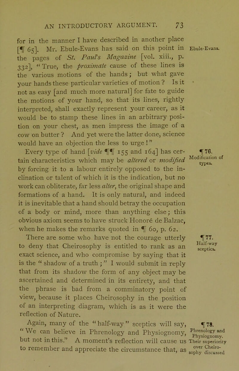 for in the manner I have described in another place [If 65]. Mr. Ebule-Evans has said on this point in the pages of St. PauFs Magazine [vol. xiii., p. 332], “ True, the proximate cause of these lines is the various motions of the hands; but what gave your hands these particular varieties of motion ? Is it not as easy [and much more natural] for fate to guide the motions of your hand, so that its lines, rightly interpreted, shall exactly represent your career, as it would be to stamp these lines in an arbitrary posi- tion on your chest, as men impress the image of a cow on butter ? And yet were the latter done, science would have an objection the less to urge ! ” Every type of hand [vide H 155 and 164] has cer- tain characteristics which may be altered or modified by forcing it to a labour entirely opposed to the in- clination or talent of which it is the indication, but no work can obliterate, far less alter, the original shape and formations of a hand. It is only natural, and indeed it is inevitable that a hand should betray the occupation of a body or mind, more than anything else; this obvious axiom seems to have struck Honore de Balzac, when he makes the remarks quoted in 1 60, p. 62. There are some who have not the courage utterly to deny that Cheirosophy is entitled to rank as an exact science, and who compromise by saying that it is the “ shadow of a truth ; ” I would submit in reply that from its shadow the form of any object may be ascertained and determined in its entirety, and that the phrase is bad from a comminatory point of view, because it places Cheirosophy in the position of an interpreting diagram, which is as it were the reflection of Nature. Again, many of the “ half-way ” sceptics will say, “We can believe in Phrenology and Physiognomy, but not in this.” A moment’s reflection will cause us to remember and appreciate the circumstance that, as Ebule-Evans. 1™. Modification of types. 177. Half-way sceptics. 178. Phrenology and Physiognomy. Their superiority over Cheiro- sophy discussed