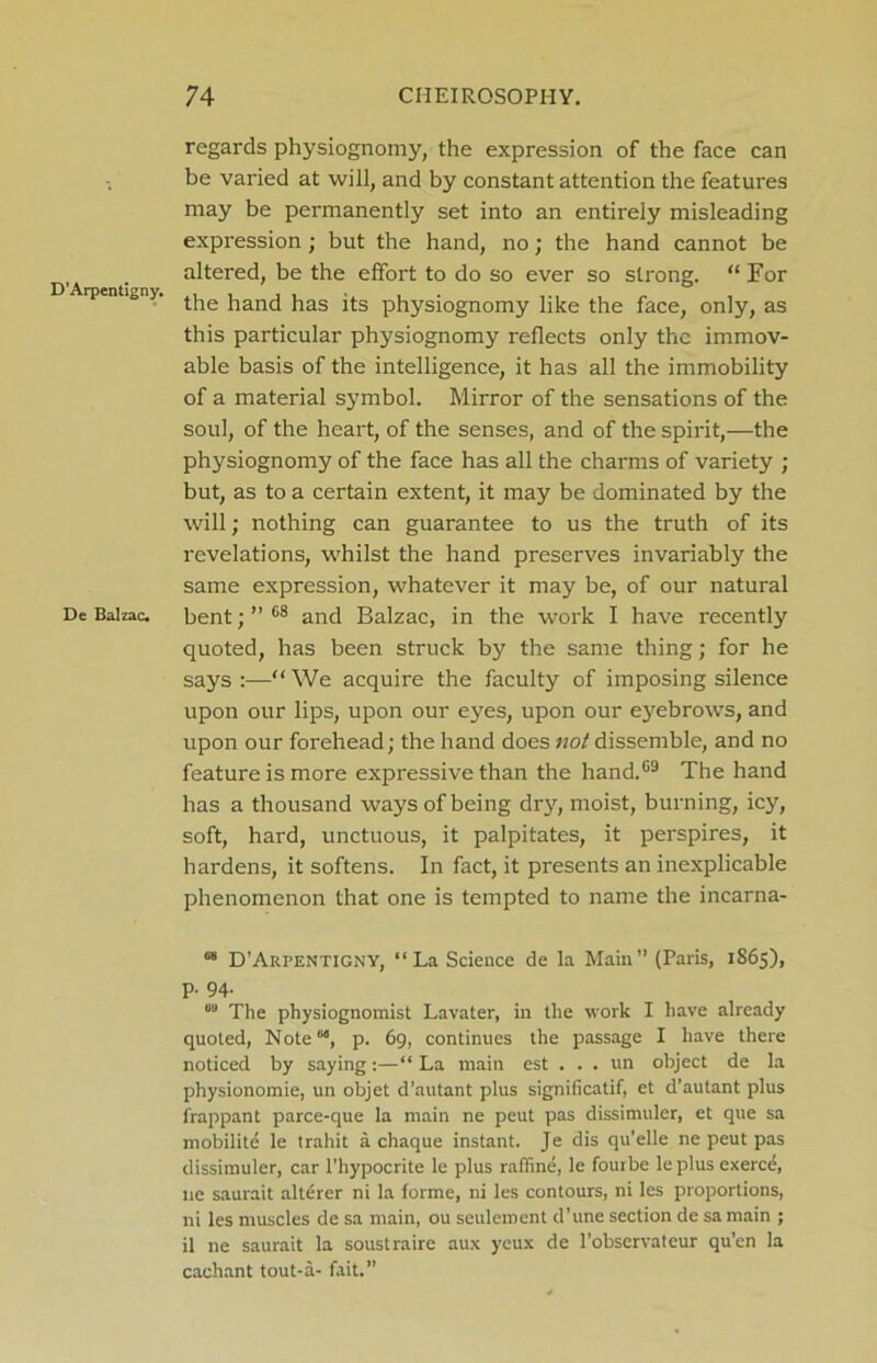 D'Arpentigny. De Balzac. regards physiognomy, the expression of the face can be varied at will, and by constant attention the features may be permanently set into an entirely misleading expression; but the hand, no; the hand cannot be altered, be the effort to do so ever so strong. “ For the hand has its physiognomy like the face, only, as this particular physiognomy reflects only the immov- able basis of the intelligence, it has all the immobility of a material symbol. Mirror of the sensations of the soul, of the heart, of the senses, and of the spirit,—the physiognomy of the face has all the charms of variety ; but, as to a certain extent, it may be dominated by the will; nothing can guarantee to us the truth of its revelations, whilst the hand preserves invariably the same expression, whatever it may be, of our natural bent; ” 68 and Balzac, in the work I have recently quoted, has been struck by the same thing; for he says:—“We acquire the faculty of imposing silence upon our lips, upon our eyes, upon our eyebrows, and upon our forehead; the hand does not dissemble, and no feature is more expressive than the hand.69 The hand has a thousand ways of being dry, moist, burning, icy, soft, hard, unctuous, it palpitates, it perspires, it hardens, it softens. In fact, it presents an inexplicable phenomenon that one is tempted to name the incarna- 68 D’Arpentigny, “ La Science de la Main” (Paris, 1865), p. 94. 09 The physiognomist Lavater, in the work I have already quoted, Note68, p. 69, continues the passage I have there noticed by saying:—“ La main est . . . un object de la physionomie, un objet d’autant plus significatif, et d’autant plus lrappant parce-que la main ne peut pas dissimuler, et que sa mobilite le trahit a chaque instant. Je dis qu’elle ne peut pas dissimuler, car l’hypocrite le plus raffine, le fourbe leplus exerce, lie saurait alterer ni la forme, ni les contours, ni les proportions, ni les muscles de sa main, ou seuleroent d’une section de samain ; il ne saurait la soustraire aux yeux de l’obscrvateur qu’en la cachant tout-a- fait.”